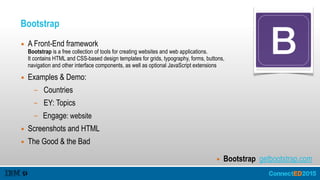 Bootstrap
▪ A Front-End framework 
Bootstrap is a free collection of tools for creating websites and web applications. 
It contains HTML and CSS-based design templates for grids, typography, forms, buttons, 
navigation and other interface components, as well as optional JavaScript extensions
▪ Examples & Demo:
– Countries
– EY: Topics
– Engage: website
▪ Screenshots and HTML
▪ The Good & the Bad
▪ Bootstrap getbootstrap.com
 