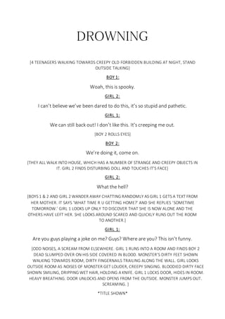 DROWNING
[4 TEENAGERS WALKING TOWARDS CREEPY OLD FORBIDDEN BUILDING AT NIGHT, STAND
OUTSIDE TALKING]
BOY 1:
Woah, this is spooky.
GIRL 2:
I can’t believe we’ve been dared to do this, it’s so stupid and pathetic.
GIRL 1:
We can still back out! I don’t like this. It’s creeping me out.
[BOY 2 ROLLS EYES]
BOY 2:
We’re doing it, come on.
[THEY ALL WALK INTO HOUSE, WHICH HAS A NUMBER OF STRANGE AND CREEPY OBJECTS IN
IT. GIRL 2 FINDS DISTURBING DOLL AND TOUCHES IT’S FACE]
GIRL 2:
What the hell?
[BOYS 1 & 2 AND GIRL 2 WANDER AWAY CHATTING RANDOMLY AS GIRL 1 GETS A TEXT FROM
HER MOTHER. IT SAYS ‘WHAT TIME R U GETTING HOME?’ AND SHE REPLIES ‘SOMETIME
TOMORROW.’ GIRL 1 LOOKS UP ONLY TO DISCOVER THAT SHE IS NOW ALONE AND THE
OTHERS HAVE LEFT HER. SHE LOOKS AROUND SCARED AND QUICKLY RUNS OUT THE ROOM
TO ANOTHER.]
GIRL 1:
Are you guys playing a joke on me? Guys? Where are you? This isn’t funny.
[ODD NOISES, A SCREAM FROM ELSEWHERE. GIRL 1 RUNS INTO A ROOM AND FINDS BOY 2
DEAD SLUMPED OVER ON HIS SIDE COVERED IN BLOOD. MONSTER’S DIRTY FEET SHOWN
WALKING TOWARDS ROOM, DIRTY FINGERNAILS TRAILING ALONG THE WALL. GIRL LOOKS
OUTSIDE ROOM AS NOISES OF MONSTER GET LOUDER, CREEPY SINGING. BLOODIED DIRTY FACE
SHOWN SMILING, DRIPPING WET HAIR, HOLDING A KNIFE. GIRL 1 LOCKS DOOR, HIDES IN ROOM.
HEAVY BREATHING. DOOR UNLOCKS AND OPENS FROM THE OUTSIDE. MONSTER JUMPS OUT.
SCREAMING. ]
*TITLE SHOWN*
 