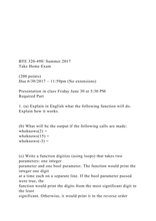 BTE 320-498/ Summer 2017
Take Home Exam
(200 points)
Due 6/30/2017 – 11:59pm (No extensions)
Presentation in class Friday June 30 at 5:30 PM
Required Part
1. (a) Explain in English what the following function will do.
Explain how it works.
(b) What will be the output if the following calls are made:
whoknows(2) =
whoknows(15) =
whoknows(-3) =
(c) Write a function digitize (using loops) that takes two
parameters: one integer
parameter and one bool parameter. The function would print the
integer one digit
at a time each on a separate line. If the bool parameter passed
were true, the
function would print the digits from the most significant digit to
the least
significant. Otherwise, it would print it in the reverse order
 