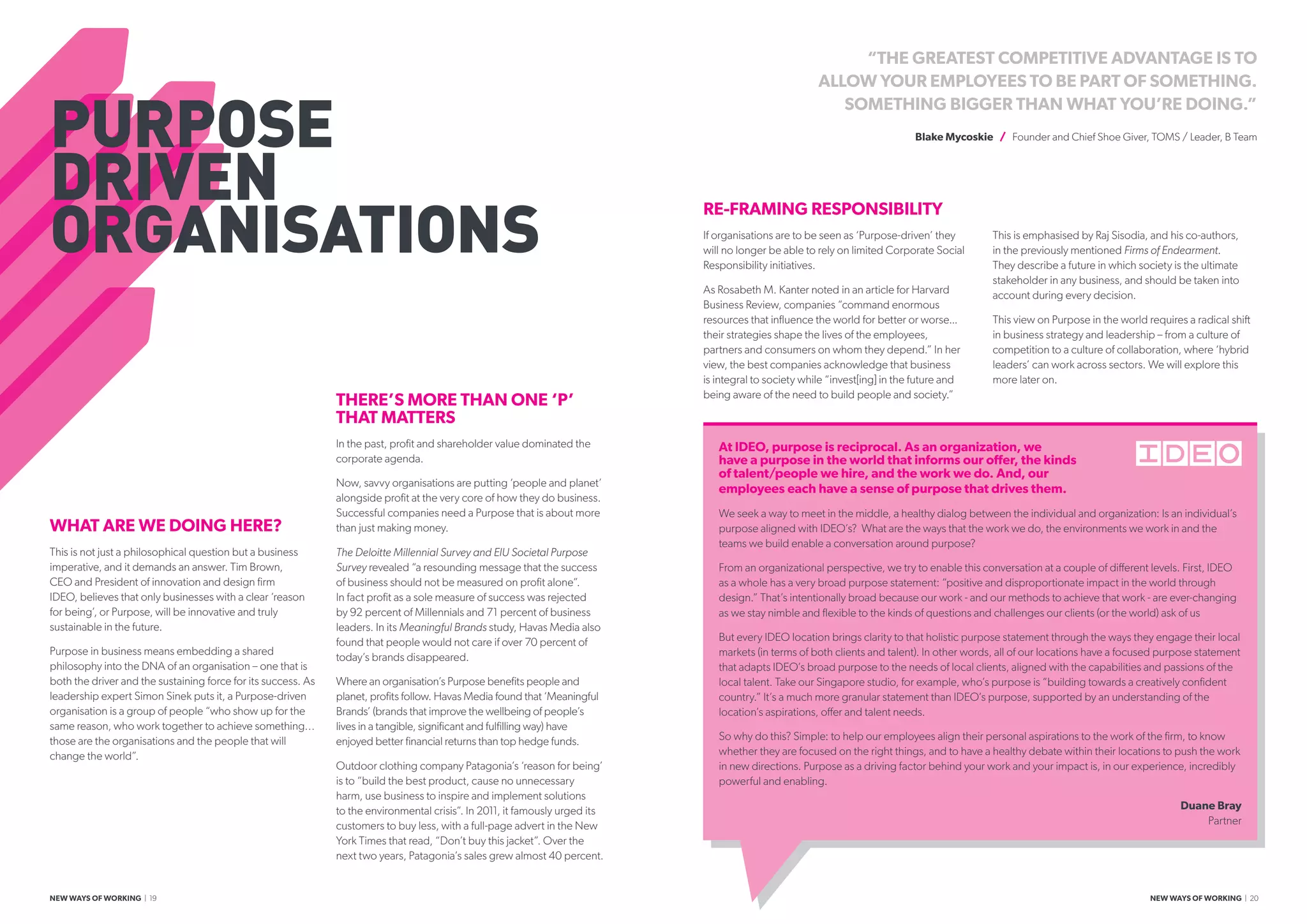 PURPOSE
DRIVEN
ORGANISATIONS
“THE GREATEST COMPETITIVE ADVANTAGE IS TO
ALLOW YOUR EMPLOYEES TO BE PART OF SOMETHING.
SOMETHING BIGGER THAN WHAT YOU’RE DOING.”
Blake Mycoskie / Founder and Chief Shoe Giver, TOMS / Leader, B Team
WHAT ARE WE DOING HERE?
This is not just a philosophical question but a business
imperative, and it demands an answer. Tim Brown,
CEO and President of innovation and design firm
IDEO, believes that only businesses with a clear ‘reason
for being’, or Purpose, will be innovative and truly
sustainable in the future.
Purpose in business means embedding a shared
philosophy into the DNA of an organisation – one that is
both the driver and the sustaining force for its success. As
leadership expert Simon Sinek puts it, a Purpose-driven
organisation is a group of people “who show up for the
same reason, who work together to achieve something…
those are the organisations and the people that will
change the world”.
THERE’S MORE THAN ONE ‘P’
THAT MATTERS
In the past, profit and shareholder value dominated the
corporate agenda.
Now, savvy organisations are putting ‘people and planet’
alongside profit at the very core of how they do business.
Successful companies need a Purpose that is about more
than just making money.
The Deloitte Millennial Survey and EIU Societal Purpose
Survey revealed “a resounding message that the success
of business should not be measured on profit alone”.
In fact profit as a sole measure of success was rejected
by 92 percent of Millennials and 71 percent of business
leaders. In its Meaningful Brands study, Havas Media also
found that people would not care if over 70 percent of
today’s brands disappeared.
Where an organisation’s Purpose benefits people and
planet, profits follow. Havas Media found that ‘Meaningful
Brands’ (brands that improve the wellbeing of people’s
lives in a tangible, significant and fulfilling way) have
enjoyed better financial returns than top hedge funds.
Outdoor clothing company Patagonia’s ‘reason for being’
is to “build the best product, cause no unnecessary
harm, use business to inspire and implement solutions
to the environmental crisis”. In 2011, it famously urged its
customers to buy less, with a full-page advert in the New
York Times that read, “Don’t buy this jacket”. Over the
next two years, Patagonia’s sales grew almost 40 percent.
RE-FRAMING RESPONSIBILITY
If organisations are to be seen as ‘Purpose-driven’ they
will no longer be able to rely on limited Corporate Social
Responsibility initiatives.
As Rosabeth M. Kanter noted in an article for Harvard
Business Review, companies “command enormous
resources that influence the world for better or worse...
their strategies shape the lives of the employees,
partners and consumers on whom they depend.” In her
view, the best companies acknowledge that business
is integral to society while “invest[ing] in the future and
being aware of the need to build people and society.”
This is emphasised by Raj Sisodia, and his co-authors,
in the previously mentioned Firms of Endearment.
They describe a future in which society is the ultimate
stakeholder in any business, and should be taken into
account during every decision.
This view on Purpose in the world requires a radical shift
in business strategy and leadership – from a culture of
competition to a culture of collaboration, where ‘hybrid
leaders’ can work across sectors. We will explore this
more later on.
At IDEO, purpose is reciprocal. As an organization, we
have a purpose in the world that informs our offer, the kinds
of talent/people we hire, and the work we do. And, our
employees each have a sense of purpose that drives them.
We seek a way to meet in the middle, a healthy dialog between the individual and organization: Is an individual’s
purpose aligned with IDEO’s? What are the ways that the work we do, the environments we work in and the
teams we build enable a conversation around purpose?
From an organizational perspective, we try to enable this conversation at a couple of different levels. First, IDEO
as a whole has a very broad purpose statement: “positive and disproportionate impact in the world through
design.” That’s intentionally broad because our work - and our methods to achieve that work - are ever-changing
as we stay nimble and flexible to the kinds of questions and challenges our clients (or the world) ask of us
But every IDEO location brings clarity to that holistic purpose statement through the ways they engage their local
markets (in terms of both clients and talent). In other words, all of our locations have a focused purpose statement
that adapts IDEO’s broad purpose to the needs of local clients, aligned with the capabilities and passions of the
local talent. Take our Singapore studio, for example, who’s purpose is “building towards a creatively confident
country.” It’s a much more granular statement than IDEO’s purpose, supported by an understanding of the
location’s aspirations, offer and talent needs.
So why do this? Simple: to help our employees align their personal aspirations to the work of the firm, to know
whether they are focused on the right things, and to have a healthy debate within their locations to push the work
in new directions. Purpose as a driving factor behind your work and your impact is, in our experience, incredibly
powerful and enabling.
Duane Bray
Partner
NEW WAYS OF WORKING | 19 NEW WAYS OF WORKING | 20
 