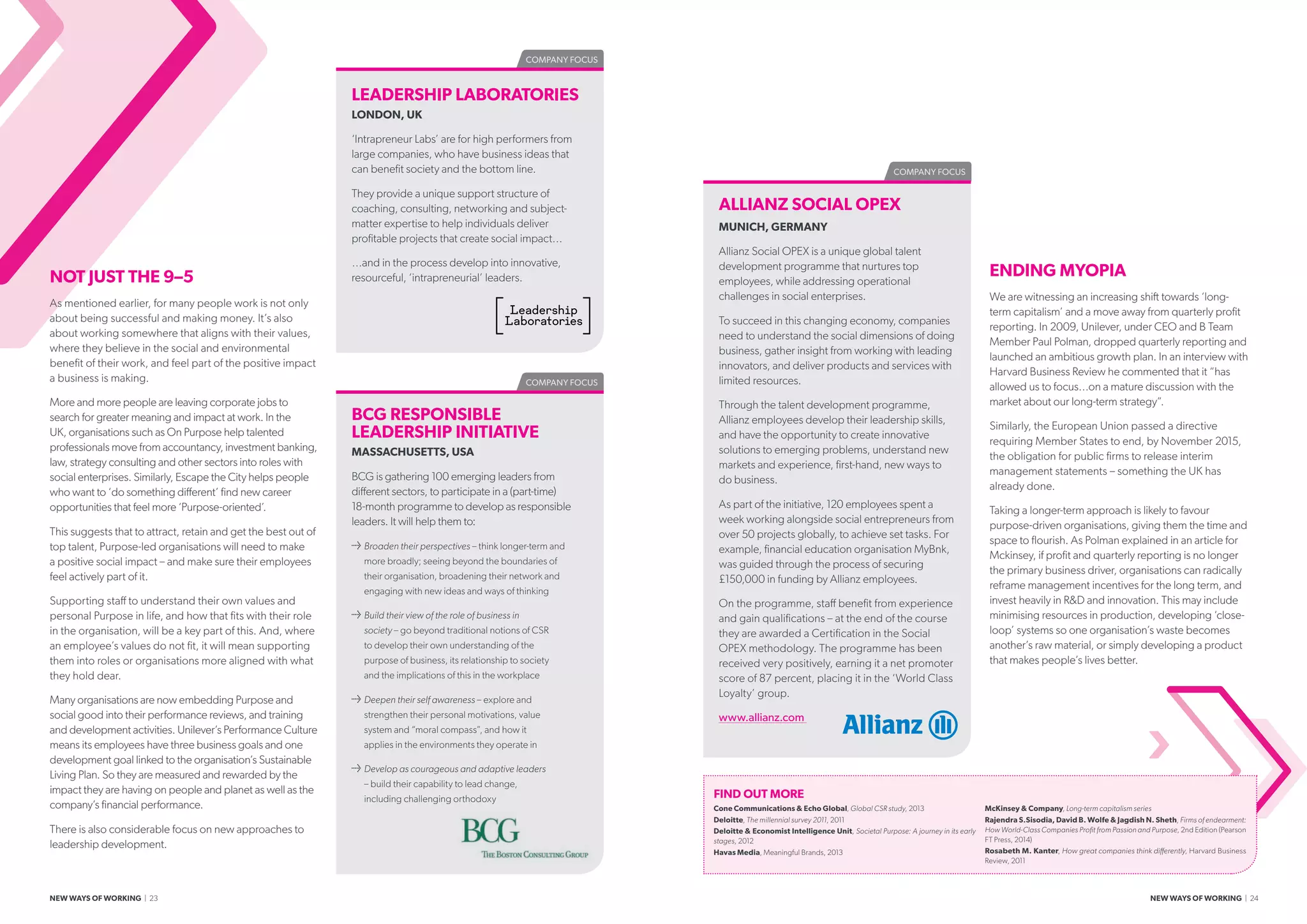 COMPANY FOCUS
COMPANY FOCUS
ALLIANZ SOCIAL OPEX
MUNICH, GERMANY
Allianz Social OPEX is a unique global talent
development programme that nurtures top
employees, while addressing operational
challenges in social enterprises.
To succeed in this changing economy, companies
need to understand the social dimensions of doing
business, gather insight from working with leading
innovators, and deliver products and services with
limited resources.
Through the talent development programme,
Allianz employees develop their leadership skills,
and have the opportunity to create innovative
solutions to emerging problems, understand new
markets and experience, first-hand, new ways to
do business.
As part of the initiative, 120 employees spent a
week working alongside social entrepreneurs from
over 50 projects globally, to achieve set tasks. For
example, financial education organisation MyBnk,
was guided through the process of securing
£150,000 in funding by Allianz employees.
On the programme, staff benefit from experience
and gain qualifications – at the end of the course
they are awarded a Certification in the Social
OPEX methodology. The programme has been
received very positively, earning it a net promoter
score of 87 percent, placing it in the ‘World Class
Loyalty’ group.
www.allianz.com
FIND OUT MORE
Cone Communications  Echo Global, Global CSR study, 2013
Deloitte, The millennial survey 2011, 2011
Deloitte  Economist Intelligence Unit, Societal Purpose: A journey in its early
stages, 2012
Havas Media, Meaningful Brands, 2013
McKinsey  Company, Long-term capitalism series
Rajendra S.Sisodia, David B. Wolfe  Jagdish N. Sheth, Firms of endearment:
How World-Class Companies Profit from Passion and Purpose, 2nd Edition (Pearson
FT Press, 2014)
Rosabeth M. Kanter, How great companies think differently, Harvard Business
Review, 2011
ENDING MYOPIA
We are witnessing an increasing shift towards ‘long-
term capitalism’ and a move away from quarterly profit
reporting. In 2009, Unilever, under CEO and B Team
Member Paul Polman, dropped quarterly reporting and
launched an ambitious growth plan. In an interview with
Harvard Business Review he commented that it “has
allowed us to focus…on a mature discussion with the
market about our long-term strategy”.
Similarly, the European Union passed a directive
requiring Member States to end, by November 2015,
the obligation for public firms to release interim
management statements – something the UK has
already done.
Taking a longer-term approach is likely to favour
purpose-driven organisations, giving them the time and
space to flourish. As Polman explained in an article for
Mckinsey, if profit and quarterly reporting is no longer
the primary business driver, organisations can radically
reframe management incentives for the long term, and
invest heavily in RD and innovation. This may include
minimising resources in production, developing ‘close-
loop’ systems so one organisation’s waste becomes
another’s raw material, or simply developing a product
that makes people’s lives better.
BCG RESPONSIBLE
LEADERSHIP INITIATIVE
MASSACHUSETTS, USA
BCG is gathering 100 emerging leaders from
different sectors, to participate in a (part-time)
18-month programme to develop as responsible
leaders. It will help them to:
≥≥ Broaden their perspectives – think longer-term and
more broadly; seeing beyond the boundaries of
their organisation, broadening their network and
engaging with new ideas and ways of thinking
≥≥ Build their view of the role of business in
society – go beyond traditional notions of CSR
to develop their own understanding of the
purpose of business, its relationship to society
and the implications of this in the workplace
≥≥ Deepen their self awareness – explore and
strengthen their personal motivations, value
system and “moral compass”, and how it
applies in the environments they operate in
≥≥ Develop as courageous and adaptive leaders
– build their capability to lead change,
including challenging orthodoxy
COMPANY FOCUS
LEADERSHIP LABORATORIES
LONDON, UK
‘Intrapreneur Labs’ are for high performers from
large companies, who have business ideas that
can benefit society and the bottom line.
They provide a unique support structure of
coaching, consulting, networking and subject-
matter expertise to help individuals deliver
profitable projects that create social impact…
…and in the process develop into innovative,
resourceful, ‘intrapreneurial’ leaders.NOT JUST THE 9–5
As mentioned earlier, for many people work is not only
about being successful and making money. It’s also
about working somewhere that aligns with their values,
where they believe in the social and environmental
benefit of their work, and feel part of the positive impact
a business is making.
More and more people are leaving corporate jobs to
search for greater meaning and impact at work. In the
UK, organisations such as On Purpose help talented
professionals move from accountancy, investment banking,
law, strategy consulting and other sectors into roles with
social enterprises. Similarly, Escape the City helps people
who want to ‘do something different’ find new career
opportunities that feel more ‘Purpose-oriented’.
This suggests that to attract, retain and get the best out of
top talent, Purpose-led organisations will need to make
a positive social impact – and make sure their employees
feel actively part of it.
Supporting staff to understand their own values and
personal Purpose in life, and how that fits with their role
in the organisation, will be a key part of this. And, where
an employee’s values do not fit, it will mean supporting
them into roles or organisations more aligned with what
they hold dear.
Many organisations are now embedding Purpose and
social good into their performance reviews, and training
and development activities. Unilever’s Performance Culture
means its employees have three business goals and one
development goal linked to the organisation’s Sustainable
Living Plan. So they are measured and rewarded by the
impact they are having on people and planet as well as the
company’s financial performance.
There is also considerable focus on new approaches to
leadership development.
NEW WAYS OF WORKING | 23 NEW WAYS OF WORKING | 24
 