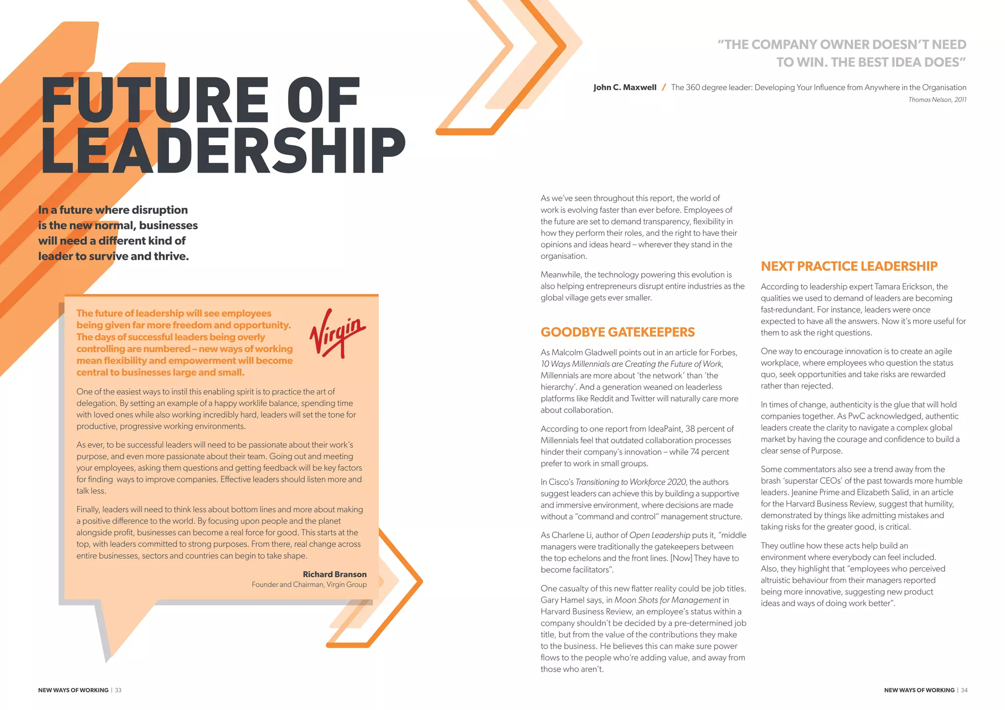 The future of leadership will see employees
being given far more freedom and opportunity.
The days of successful leaders being overly
controlling are numbered – new ways of working
mean flexibility and empowerment will become
central to businesses large and small.
One of the easiest ways to instil this enabling spirit is to practice the art of
delegation. By setting an example of a happy worklife balance, spending time
with loved ones while also working incredibly hard, leaders will set the tone for
productive, progressive working environments.
As ever, to be successful leaders will need to be passionate about their work’s
purpose, and even more passionate about their team. Going out and meeting
your employees, asking them questions and getting feedback will be key factors
for finding  ways to improve companies. Effective leaders should listen more and
talk less.
Finally, leaders will need to think less about bottom lines and more about making
a positive difference to the world. By focusing upon people and the planet
alongside profit, businesses can become a real force for good. This starts at the
top, with leaders committed to strong purposes. From there, real change across
entire businesses, sectors and countries can begin to take shape.
Richard Branson
Founder and Chairman, Virgin Group
FUTURE OF
LEADERSHIP As we’ve seen throughout this report, the world of
work is evolving faster than ever before. Employees of
the future are set to demand transparency, flexibility in
how they perform their roles, and the right to have their
opinions and ideas heard – wherever they stand in the
organisation.
Meanwhile, the technology powering this evolution is
also helping entrepreneurs disrupt entire industries as the
global village gets ever smaller.
GOODBYE GATEKEEPERS
As Malcolm Gladwell points out in an article for Forbes,
10 Ways Millennials are Creating the Future of Work,
Millennials are more about ‘the network’ than ‘the
hierarchy’. And a generation weaned on leaderless
platforms like Reddit and Twitter will naturally care more
about collaboration.
According to one report from IdeaPaint, 38 percent of
Millennials feel that outdated collaboration processes
hinder their company’s innovation – while 74 percent
prefer to work in small groups.
In Cisco’s Transitioning to Workforce 2020, the authors
suggest leaders can achieve this by building a supportive
and immersive environment, where decisions are made
without a “command and control” management structure.
As Charlene Li, author of Open Leadership puts it, “middle
managers were traditionally the gatekeepers between
the top echelons and the front lines. [Now] They have to
become facilitators”.
One casualty of this new flatter reality could be job titles.
Gary Hamel says, in Moon Shots for Management in
Harvard Business Review, an employee’s status within a
company shouldn’t be decided by a pre-determined job
title, but from the value of the contributions they make
to the business. He believes this can make sure power
flows to the people who’re adding value, and away from
those who aren’t.
In a future where disruption
is the new normal, businesses
will need a different kind of
leader to survive and thrive.
“THE COMPANY OWNER DOESN’T NEED
TO WIN. THE BEST IDEA DOES”
John C. Maxwell / The 360 degree leader: Developing Your Influence from Anywhere in the Organisation
Thomas Nelson, 2011
NEXT PRACTICE LEADERSHIP
According to leadership expert Tamara Erickson, the
qualities we used to demand of leaders are becoming
fast-redundant. For instance, leaders were once
expected to have all the answers. Now it’s more useful for
them to ask the right questions.
One way to encourage innovation is to create an agile
workplace, where employees who question the status
quo, seek opportunities and take risks are rewarded
rather than rejected.
In times of change, authenticity is the glue that will hold
companies together. As PwC acknowledged, authentic
leaders create the clarity to navigate a complex global
market by having the courage and confidence to build a
clear sense of Purpose.
Some commentators also see a trend away from the
brash ‘superstar CEOs’ of the past towards more humble
leaders. Jeanine Prime and Elizabeth Salid, in an article
for the Harvard Business Review, suggest that humility,
demonstrated by things like admitting mistakes and
taking risks for the greater good, is critical.
They outline how these acts help build an
environment where everybody can feel included.
Also, they highlight that “employees who perceived
altruistic behaviour from their managers reported
being more innovative, suggesting new product
ideas and ways of doing work better”.
NEW WAYS OF WORKING | 33 NEW WAYS OF WORKING | 34
 
