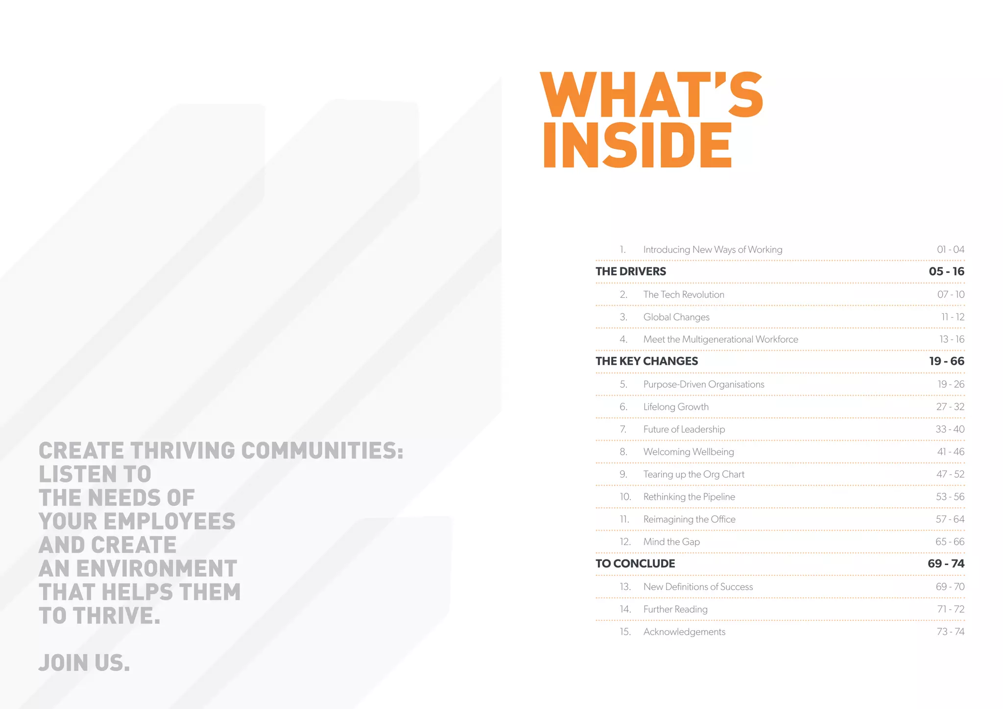 WHAT’S
INSIDE
1.	 Introducing New Ways of Working 01 - 04
THE DRIVERS  05 - 16
2.	 The Tech Revolution 07 - 10
3.	 Global Changes 11 - 12
4.	 Meet the Multigenerational Workforce 13 - 16
THE KEY CHANGES  19 - 66
5.	 Purpose-Driven Organisations 19 - 26
6.	 Lifelong Growth 27 - 32
7.	 Future of Leadership 33 - 40
8.	 Welcoming Wellbeing 41 - 46
9.	 Tearing up the Org Chart 47 - 52
10.	 Rethinking the Pipeline 53 - 56
11.	 Reimagining the Office 57 - 64
12.	 Mind the Gap 65 - 66
TO CONCLUDE 69 - 74
13.	 New Definitions of Success 69 - 70
14.	 Further Reading 71 - 72
15.	 Acknowledgements 73 - 74
CREATE THRIVING COMMUNITIES:
LISTEN TO
THE NEEDS OF
YOUR EMPLOYEES
AND CREATE
AN ENVIRONMENT
THAT HELPS THEM
TO THRIVE.
JOIN US.
 