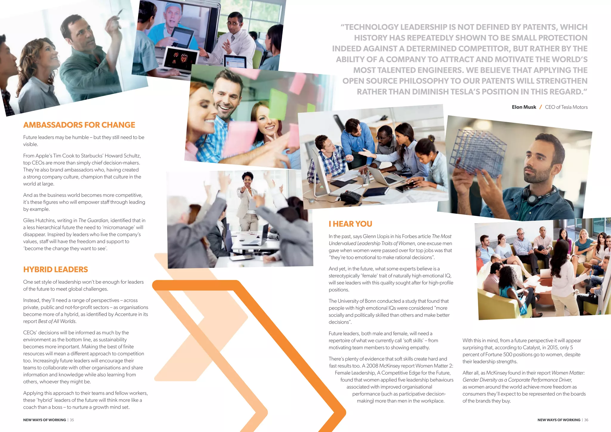 I HEAR YOU
In the past, says Glenn Llopis in his Forbes article The Most
Undervalued Leadership Traits of Women, one excuse men
gave when women were passed over for top jobs was that
“they’re too emotional to make rational decisions”.
And yet, in the future, what some experts believe is a
stereotypically ‘female’ trait of naturally high emotional IQ,
will see leaders with this quality sought after for high-profile
positions.
The University of Bonn conducted a study that found that
people with high emotional IQs were considered “more
socially and politically skilled than others and make better
decisions”.
Future leaders, both male and female, will need a
repertoire of what we currently call ‘soft skills’ – from
motivating team members to showing empathy.
There’s plenty of evidence that soft skills create hard and
fast results too. A 2008 McKinsey report Women Matter 2:
Female Leadership, A Competitive Edge for the Future,
found that women applied five leadership behaviours
associated with improved organisational
performance (such as participative decision-
making) more than men in the workplace.
With this in mind, from a future perspective it will appear
surprising that, according to Catalyst, in 2015, only 5
percent of Fortune 500 positions go to women, despite
their leadership strengths.
After all, as McKinsey found in their report Women Matter:
Gender Diversity as a Corporate Performance Driver,
as women around the world achieve more freedom as
consumers they’ll expect to be represented on the boards
of the brands they buy.
AMBASSADORS FOR CHANGE
Future leaders may be humble – but they still need to be
visible.
From Apple’s Tim Cook to Starbucks’ Howard Schultz,
top CEOs are more than simply chief decision-makers.
They’re also brand ambassadors who, having created
a strong company culture, champion that culture in the
world at large.
And as the business world becomes more competitive,
it’s these figures who will empower staff through leading
by example.
Giles Hutchins, writing in The Guardian, identified that in
a less hierarchical future the need to ‘micromanage’ will
disappear. Inspired by leaders who live the company’s
values, staff will have the freedom and support to
‘become the change they want to see’.
HYBRID LEADERS
One set style of leadership won’t be enough for leaders
of the future to meet global challenges.
Instead, they’ll need a range of perspectives – across
private, public and not-for-profit sectors – as organisations
become more of a hybrid, as identified by Accenture in its
report Best of All Worlds.
CEOs’ decisions will be informed as much by the
environment as the bottom line, as sustainability
becomes more important. Making the best of finite
resources will mean a different approach to competition
too. Increasingly future leaders will encourage their
teams to collaborate with other organisations and share
information and knowledge while also learning from
others, whoever they might be.
Applying this approach to their teams and fellow workers,
these ‘hybrid’ leaders of the future will think more like a
coach than a boss – to nurture a growth mind set.
“TECHNOLOGY LEADERSHIP IS NOT DEFINED BY PATENTS, WHICH
HISTORY HAS REPEATEDLY SHOWN TO BE SMALL PROTECTION
INDEED AGAINST A DETERMINED COMPETITOR, BUT RATHER BY THE
ABILITY OF A COMPANY TO ATTRACT AND MOTIVATE THE WORLD’S
MOST TALENTED ENGINEERS. WE BELIEVE THAT APPLYING THE
OPEN SOURCE PHILOSOPHY TO OUR PATENTS WILL STRENGTHEN
RATHER THAN DIMINISH TESLA’S POSITION IN THIS REGARD.”
Elon Musk / CEO of Tesla Motors
NEW WAYS OF WORKING | 35 NEW WAYS OF WORKING | 36
 