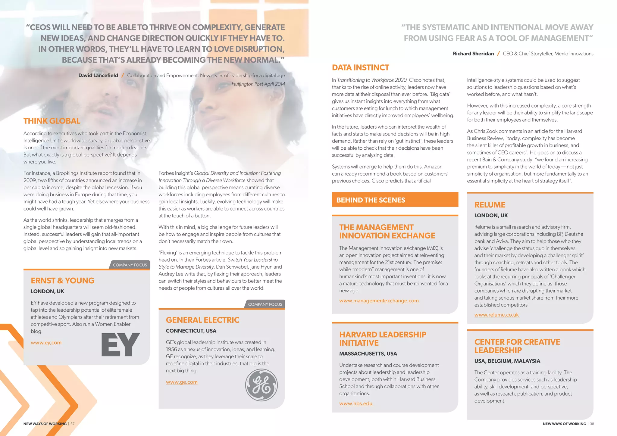 COMPANY FOCUS
COMPANY FOCUS
RELUME
LONDON, UK
Relume is a small research and advisory firm,
advising large corporations including BP, Deutshe
bank and Aviva. They aim to help those who they
advise ‘challenge the status quo in themselves
and their market by developing a challenger spirit’
through coaching, retreats and other tools. The
founders of Relume have also written a book which
looks at the recurring principals of ‘Challenger
Organisations’ which they define as ‘those
companies which are disrupting their market
and taking serious market share from their more
established competitors’
www.relume.co.uk
“CEOS WILL NEED TO BE ABLE TO THRIVE ON COMPLEXITY, GENERATE
NEW IDEAS, AND CHANGE DIRECTION QUICKLY IF THEY HAVE TO.
IN OTHER WORDS, THEY’LL HAVE TO LEARN TO LOVE DISRUPTION,
BECAUSE THAT’S ALREADY BECOMING THE NEW NORMAL.”
David Lancefield / Collaboration and Empowerment: New styles of leadership for a digital age
Huffington Post April 2014
“THE SYSTEMATIC AND INTENTIONAL MOVE AWAY
FROM USING FEAR AS A TOOL OF MANAGEMENT”
Richard Sheridan / CEO  Chief Storyteller, Menlo Innovations
DATA INSTINCT
In Transitioning to Workforce 2020, Cisco notes that,
thanks to the rise of online activity, leaders now have
more data at their disposal than ever before. ‘Big data’
gives us instant insights into everything from what
customers are eating for lunch to which management
initiatives have directly improved employees’ wellbeing.
In the future, leaders who can interpret the wealth of
facts and stats to make sound decisions will be in high
demand. Rather than rely on ‘gut instinct’, these leaders
will be able to check that their decisions have been
successful by analysing data.
Systems will emerge to help them do this. Amazon
can already recommend a book based on customers’
previous choices. Cisco predicts that artificial
intelligence-style systems could be used to suggest
solutions to leadership questions based on what’s
worked before, and what hasn’t.
However, with this increased complexity, a core strength
for any leader will be their ability to simplify the landscape
for both their employees and themselves.
As Chris Zook comments in an article for the Harvard
Business Review, “today, complexity has become
the silent killer of profitable growth in business, and
sometimes of CEO careers”. He goes on to discuss a
recent Bain  Company study; “we found an increasing
premium to simplicity in the world of today — not just
simplicity of organisation, but more fundamentally to an
essential simplicity at the heart of strategy itself”.
THINK GLOBAL
According to executives who took part in the Economist
Intelligence Unit’s worldwide survey, a global perspective
is one of the most important qualities for modern leaders.
But what exactly is a global perspective? It depends
where you live.
For instance, a Brookings Institute report found that in
2009, two fifths of countries announced an increase in
per capita income, despite the global recession. If you
were doing business in Europe during that time, you
might have had a tough year. Yet elsewhere your business
could well have grown.
As the world shrinks, leadership that emerges from a
single global headquarters will seem old-fashioned.
Instead, successful leaders will gain that all-important
global perspective by understanding local trends on a
global level and so gaining insight into new markets.
Forbes Insight’s Global Diversity and Inclusion: Fostering
Innovation Through a Diverse Workforce showed that
building this global perspective means curating diverse
workforces including employees from different cultures to
gain local insights. Luckily, evolving technology will make
this easier as workers are able to connect across countries
at the touch of a button.
With this in mind, a big challenge for future leaders will
be how to engage and inspire people from cultures that
don’t necessarily match their own.
‘Flexing’ is an emerging technique to tackle this problem
head on. In their Forbes article, Switch Your Leadership
Style to Manage Diversity, Dan Schwabel, Jane Hyun and
Audrey Lee write that, by flexing their approach, leaders
can switch their styles and behaviours to better meet the
needs of people from cultures all over the world.
HARVARD LEADERSHIP
INITIATIVE
MASSACHUSETTS, USA
Undertake research and course development
projects about leadership and leadership
development, both within Harvard Business
School and through collaborations with other
organizations.
www.hbs.edu
CENTER FOR CREATIVE
LEADERSHIP
USA, BELGIUM, MALAYSIA
The Center operates as a training facility. The
Company provides services such as leadership
ability, skill development, and perspective,
as well as research, publication, and product
development.
THE MANAGEMENT
INNOVATION EXCHANGE
The Management Innovation eXchange (MIX) is
an open innovation project aimed at reinventing
management for the 21st century. The premise:
while “modern” management is one of
humankind’s most important inventions, it is now
a mature technology that must be reinvented for a
new age.
www.managementexchange.com
ERNST  YOUNG
LONDON, UK
EY have developed a new program designed to
tap into the leadership potential of elite female
athletes and Olympians after their retirement from
competitive sport. Also run a Women Enabler
blog.
www.ey,com
GENERAL ELECTRIC
CONNECTICUT, USA
GE’s global leadership institute was created in
1956 as a nexus of innovation, ideas, and learning.
GE recognize, as they leverage their scale to
redefine digital in their industries, that big is the
next big thing.
www.ge.com
BEHIND THE SCENES
NEW WAYS OF WORKING | 37 NEW WAYS OF WORKING | 38
 