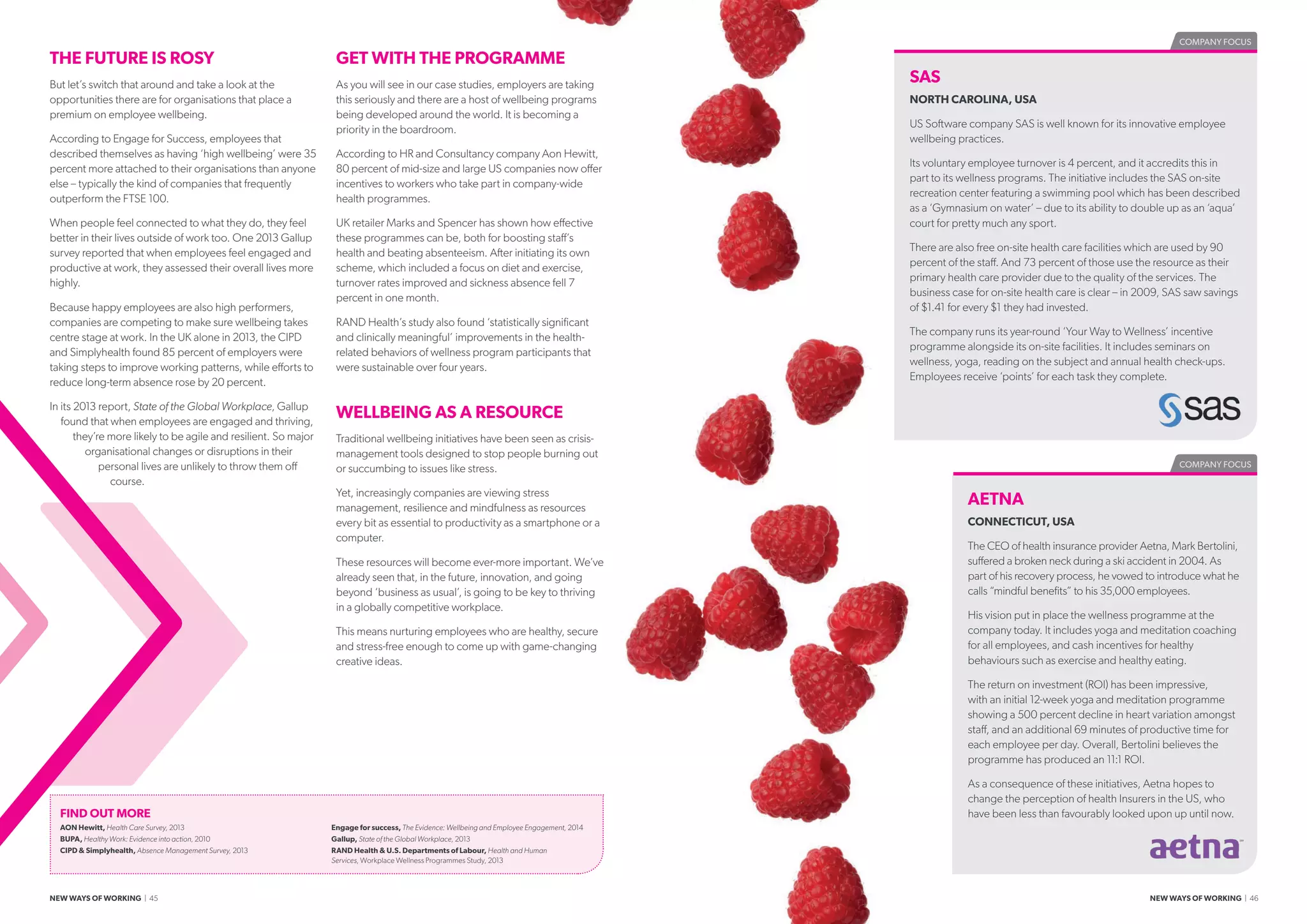 THE FUTURE IS ROSY
But let’s switch that around and take a look at the
opportunities there are for organisations that place a
premium on employee wellbeing.
According to Engage for Success, employees that
described themselves as having ‘high wellbeing’ were 35
percent more attached to their organisations than anyone
else – typically the kind of companies that frequently
outperform the FTSE 100.
When people feel connected to what they do, they feel
better in their lives outside of work too. One 2013 Gallup
survey reported that when employees feel engaged and
productive at work, they assessed their overall lives more
highly.
Because happy employees are also high performers,
companies are competing to make sure wellbeing takes
centre stage at work. In the UK alone in 2013, the CIPD
and Simplyhealth found 85 percent of employers were
taking steps to improve working patterns, while efforts to
reduce long-term absence rose by 20 percent.
In its 2013 report, State of the Global Workplace, Gallup
found that when employees are engaged and thriving,
they’re more likely to be agile and resilient. So major
organisational changes or disruptions in their
personal lives are unlikely to throw them off
course.
GET WITH THE PROGRAMME
As you will see in our case studies, employers are taking
this seriously and there are a host of wellbeing programs
being developed around the world. It is becoming a
priority in the boardroom.
According to HR and Consultancy company Aon Hewitt,
80 percent of mid-size and large US companies now offer
incentives to workers who take part in company-wide
health programmes.
UK retailer Marks and Spencer has shown how effective
these programmes can be, both for boosting staff’s
health and beating absenteeism. After initiating its own
scheme, which included a focus on diet and exercise,
turnover rates improved and sickness absence fell 7
percent in one month.
RAND Health’s study also found ‘statistically significant
and clinically meaningful’ improvements in the health-
related behaviors of wellness program participants that
were sustainable over four years.
WELLBEING AS A RESOURCE
Traditional wellbeing initiatives have been seen as crisis-
management tools designed to stop people burning out
or succumbing to issues like stress.
Yet, increasingly companies are viewing stress
management, resilience and mindfulness as resources
every bit as essential to productivity as a smartphone or a
computer.
These resources will become ever-more important. We’ve
already seen that, in the future, innovation, and going
beyond ‘business as usual’, is going to be key to thriving
in a globally competitive workplace.
This means nurturing employees who are healthy, secure
and stress-free enough to come up with game-changing
creative ideas.
FIND OUT MORE
AON Hewitt, Health Care Survey, 2013
BUPA, Healthy Work: Evidence into action, 2010
CIPD  Simplyhealth, Absence Management Survey, 2013
Engage for success, The Evidence: Wellbeing and Employee Engagement, 2014
Gallup, State of the Global Workplace, 2013
RAND Health  U.S. Departments of Labour, Health and Human
Services, Workplace Wellness Programmes Study, 2013
COMPANY FOCUS
SAS
NORTH CAROLINA, USA
US Software company SAS is well known for its innovative employee
wellbeing practices.
Its voluntary employee turnover is 4 percent, and it accredits this in
part to its wellness programs. The initiative includes the SAS on-site
recreation center featuring a swimming pool which has been described
as a ‘Gymnasium on water’ – due to its ability to double up as an ‘aqua’
court for pretty much any sport.
There are also free on-site health care facilities which are used by 90
percent of the staff. And 73 percent of those use the resource as their
primary health care provider due to the quality of the services. The
business case for on-site health care is clear – in 2009, SAS saw savings
of $1.41 for every $1 they had invested.
The company runs its year-round ‘Your Way to Wellness’ incentive
programme alongside its on-site facilities. It includes seminars on
wellness, yoga, reading on the subject and annual health check-ups.
Employees receive ‘points’ for each task they complete.
COMPANY FOCUS
AETNA
CONNECTICUT, USA
The CEO of health insurance provider Aetna, Mark Bertolini,
suffered a broken neck during a ski accident in 2004. As
part of his recovery process, he vowed to introduce what he
calls “mindful benefits” to his 35,000 employees.
His vision put in place the wellness programme at the
company today. It includes yoga and meditation coaching
for all employees, and cash incentives for healthy
behaviours such as exercise and healthy eating.
The return on investment (ROI) has been impressive,
with an initial 12-week yoga and meditation programme
showing a 500 percent decline in heart variation amongst
staff, and an additional 69 minutes of productive time for
each employee per day. Overall, Bertolini believes the
programme has produced an 11:1 ROI.
As a consequence of these initiatives, Aetna hopes to
change the perception of health Insurers in the US, who
have been less than favourably looked upon up until now.
NEW WAYS OF WORKING | 45 NEW WAYS OF WORKING | 46
 