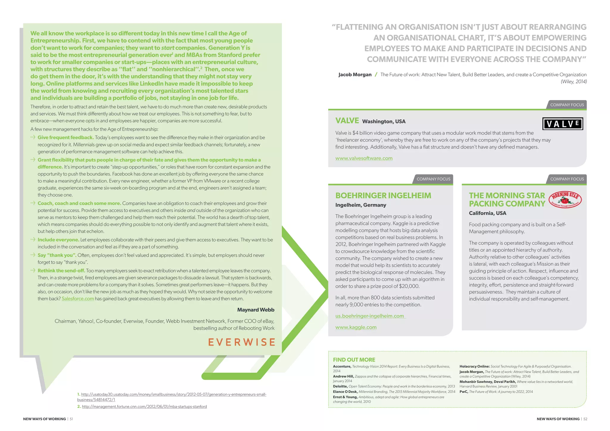COMPANY FOCUSCOMPANY FOCUS
THE MORNING STAR
PACKING COMPANY
California, USA
Food packing company and is built on a Self-
Management philosophy.
The company is operated by colleagues without
titles or an appointed hierarchy of authority.
Authority relative to other colleagues’ activities
is lateral, with each colleague’s Mission as their
guiding principle of action. Respect, influence and
success is based on each colleague’s competency,
integrity, effort, persistence and straight-forward
persuasiveness. They maintain a culture of
individual responsibility and self-management.
FIND OUT MORE
Accenture, Technology Vision 2014 Report: Every Business Is a Digital Business,
2014
Andrew Hill, Zappos and the collapse of corporate hierarchies, Financial times,
January 2014
Deloitte, Open Talent Economy: People and work in the borderless economy, 2013
Elance O Desk, Millennial Branding, The 2015 Millennial Majority Workforce, 2014
Ernst  Young, Ambitious, adept and agile: How global entrepreneurs are
changing the world, 2010
Holacracy Online: Social Technology For Agile  Purposeful Organisation.
Jacob Morgan, The Future of work: Attract New Talent, Build Better Leaders, and
create a Competitive Organization (Wiley, 2014)
Mohanbir Sawhney, Deval Parikh, Where value lies in a networked world,
Harvard Business Review, January 2001
PwC, The Future of Work: A journey to 2022, 2014
“FLATTENING AN ORGANISATION ISN’T JUST ABOUT REARRANGING
AN ORGANISATIONAL CHART, IT’S ABOUT EMPOWERING
EMPLOYEES TO MAKE AND PARTICIPATE IN DECISIONS AND
COMMUNICATE WITH EVERYONE ACROSS THE COMPANY”
Jacob Morgan / The Future of work: Attract New Talent, Build Better Leaders, and create a Competitive Organization
(Wiley, 2014)
We all know the workplace is so different today in this new time I call the Age of
Entrepreneurship. First, we have to contend with the fact that most young people
don’t want to work for companies; they want to start companies. Generation Y is
said to be the most entrepreneurial generation ever1
and MBAs from Stanford prefer
to work for smaller companies or start-ups—places with an entrepreneurial culture,
with structures they describe as ‘‘flat’’ and ‘‘nonhierarchical’’.2
Then, once we
do get them in the door, it’s with the understanding that they might not stay very
long. Online platforms and services like LinkedIn have made it impossible to keep
the world from knowing and recruiting every organization’s most talented stars
and individuals are building a portfolio of jobs, not staying in one job for life.
Therefore, in order to attract and retain the best talent, we have to do much more than create new, desirable products
and services. We must think differently about how we treat our employees. This is not something to fear, but to
embrace—when everyone opts in and employees are happier, companies are more successful.
A few new management hacks for the Age of Entrepreneurship:
≥≥ Give frequent feedback. Today’s employees want to see the difference they make in their organization and be
recognized for it. Millennials grew up on social media and expect similar feedback channels; fortunately, a new
generation of performance management software can help achieve this.
≥≥ Grant flexibility that puts people in charge of their fate and gives them the opportunity to make a
difference. It’s important to create “step-up opportunities,” or roles that have room for constant expansion and the
opportunity to push the boundaries. Facebook has done an excellent job by offering everyone the same chance
to make a meaningful contribution. Every new engineer, whether a former VP from VMware or a recent college
graduate, experiences the same six-week on-boarding program and at the end, engineers aren’t assigned a team;
they choose one.
≥≥ Coach, coach and coach some more. Companies have an obligation to coach their employees and grow their
potential for success. Provide them access to executives and others inside and outside of the organization who can
serve as mentors to keep them challenged and help them reach their potential. The world has a dearth of top talent,
which means companies should do everything possible to not only identify and augment that talent where it exists,
but help others join that echelon.
≥≥ Include everyone. Let employees collaborate with their peers and give them access to executives. They want to be
included in the conversation and feel as if they are a part of something.
≥≥ Say “thank you”. Often, employees don’t feel valued and appreciated. It’s simple, but employers should never
forget to say “thank you”.
≥≥ Rethink the send-off. Too many employers seek to exact retribution when a talented employee leaves the company.
Then, in a strange twist, fired employees are given severance packages to dissuade a lawsuit. That system is backwards,
and can create more problems for a company than it solves. Sometimes great performers leave—it happens. But they
also, on occasion, don’t like the new job as much as they hoped they would. Why not seize the opportunity to welcome
them back? Salesforce.com has gained back great executives by allowing them to leave and then return.
Maynard Webb
Chairman, Yahoo!, Co-founder, Everwise, Founder, Webb Investment Network, Former COO of eBay,
bestselling author of Rebooting Work
1. http://usatoday30.usatoday.com/money/smallbusiness/story/2012-05-07/generation-y-entrepreneurs-small-
business/54814472/1
2. http://management.fortune.cnn.com/2012/06/01/mba-startups-stanford
COMPANY FOCUS
VALVE Washington, USA
Valve is $4 billion video game company that uses a modular work model that stems from the
‘freelancer economy’, whereby they are free to work on any of the company’s projects that they may
find interesting. Additionally, Valve has a flat structure and doesn’t have any defined managers.
www.valvesoftware.com
NEW WAYS OF WORKING | 51 NEW WAYS OF WORKING | 52
BOEHRINGER INGELHEIM
Ingelheim, Germany
The Boehringer Ingelheim group is a leading
pharmaceutical company. Kaggle is a predictive
modelling company that hosts big data analysis
competitions based on real business problems. In
2012, Boehringer Ingelheim partnered with Kaggle
to crowdsource knowledge from the scientific
community. The company wished to create a new
model that would help its scientists to accurately
predict the biological response of molecules. They
asked participants to come up with an algorithm in
order to share a prize pool of $20,000.
In all, more than 800 data scientists submitted
nearly 9,000 entries to the competition.
us.boehringer-ingelheim.com
www.kaggle.com
 