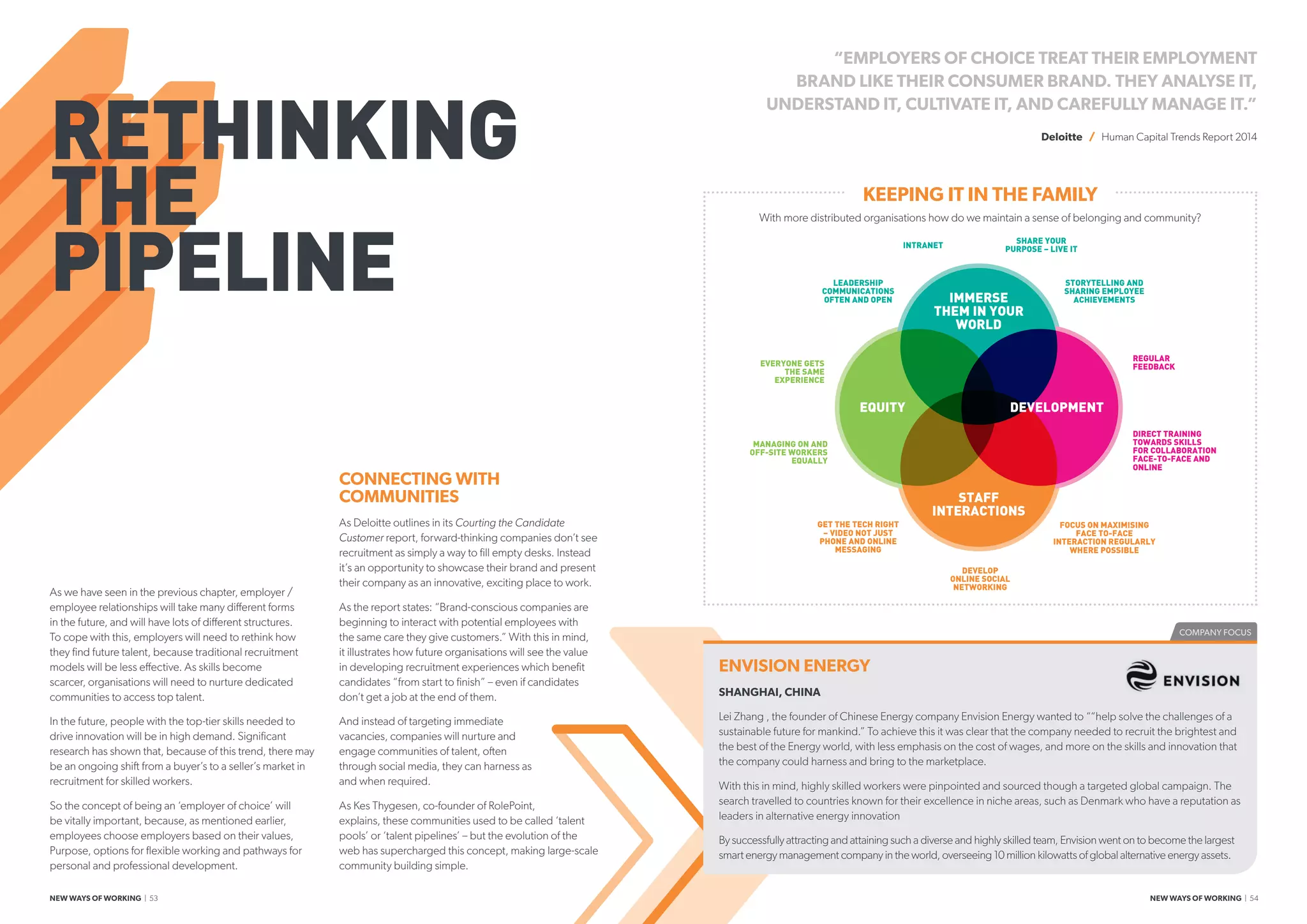COMPANY FOCUS
RETHINKING
THE
PIPELINE
As we have seen in the previous chapter, employer /
employee relationships will take many different forms
in the future, and will have lots of different structures.
To cope with this, employers will need to rethink how
they find future talent, because traditional recruitment
models will be less effective. As skills become
scarcer, organisations will need to nurture dedicated
communities to access top talent.
In the future, people with the top-tier skills needed to
drive innovation will be in high demand. Significant
research has shown that, because of this trend, there may
be an ongoing shift from a buyer’s to a seller’s market in
recruitment for skilled workers.
So the concept of being an ‘employer of choice’ will
be vitally important, because, as mentioned earlier,
employees choose employers based on their values,
Purpose, options for flexible working and pathways for
personal and professional development.
CONNECTING WITH
COMMUNITIES
As Deloitte outlines in its Courting the Candidate
Customer report, forward-thinking companies don’t see
recruitment as simply a way to fill empty desks. Instead
it’s an opportunity to showcase their brand and present
their company as an innovative, exciting place to work.
As the report states: “Brand-conscious companies are
beginning to interact with potential employees with
the same care they give customers.” With this in mind,
it illustrates how future organisations will see the value
in developing recruitment experiences which benefit
candidates “from start to finish” – even if candidates
don’t get a job at the end of them.
And instead of targeting immediate
vacancies, companies will nurture and
engage communities of talent, often
through social media, they can harness as
and when required.
As Kes Thygesen, co-founder of RolePoint,
explains, these communities used to be called ‘talent
pools’ or ‘talent pipelines’ – but the evolution of the
web has supercharged this concept, making large-scale
community building simple.
“EMPLOYERS OF CHOICE TREAT THEIR EMPLOYMENT
BRAND LIKE THEIR CONSUMER BRAND. THEY ANALYSE IT,
UNDERSTAND IT, CULTIVATE IT, AND CAREFULLY MANAGE IT.”
Deloitte / Human Capital Trends Report 2014
IMMERSE
THEM IN YOUR
WORLD
DEVELOPMENT
STAFF
INTERACTIONS
EQUITY
LEADERSHIP
COMMUNICATIONS
OFTEN AND OPEN
EVERYONE GETS
THE SAME
EXPERIENCE
MANAGING ON AND
OFF-SITE WORKERS
EQUALLY
GET THE TECH RIGHT
– VIDEO NOT JUST
PHONE AND ONLINE
MESSAGING
DEVELOP
ONLINE SOCIAL
NETWORKING
FOCUS ON MAXIMISING
FACE TO-FACE
INTERACTION REGULARLY
WHERE POSSIBLE
DIRECT TRAINING
TOWARDS SKILLS
FOR COLLABORATION
FACE-TO-FACE AND
ONLINE
REGULAR
FEEDBACK
SHARE YOUR
PURPOSE – LIVE IT
STORYTELLING AND
SHARING EMPLOYEE
ACHIEVEMENTS
INTRANET
ENVISION ENERGY
SHANGHAI, CHINA
Lei Zhang , the founder of Chinese Energy company Envision Energy wanted to ““help solve the challenges of a
sustainable future for mankind.” To achieve this it was clear that the company needed to recruit the brightest and
the best of the Energy world, with less emphasis on the cost of wages, and more on the skills and innovation that
the company could harness and bring to the marketplace.
With this in mind, highly skilled workers were pinpointed and sourced though a targeted global campaign. The
search travelled to countries known for their excellence in niche areas, such as Denmark who have a reputation as
leaders in alternative energy innovation
By successfully attracting and attaining such a diverse and highly skilled team, Envision went on to become the largest
smart energy management company in the world, overseeing 10 million kilowatts of global alternative energy assets.
KEEPING IT IN THE FAMILY
With more distributed organisations how do we maintain a sense of belonging and community?
NEW WAYS OF WORKING | 53 NEW WAYS OF WORKING | 54
 