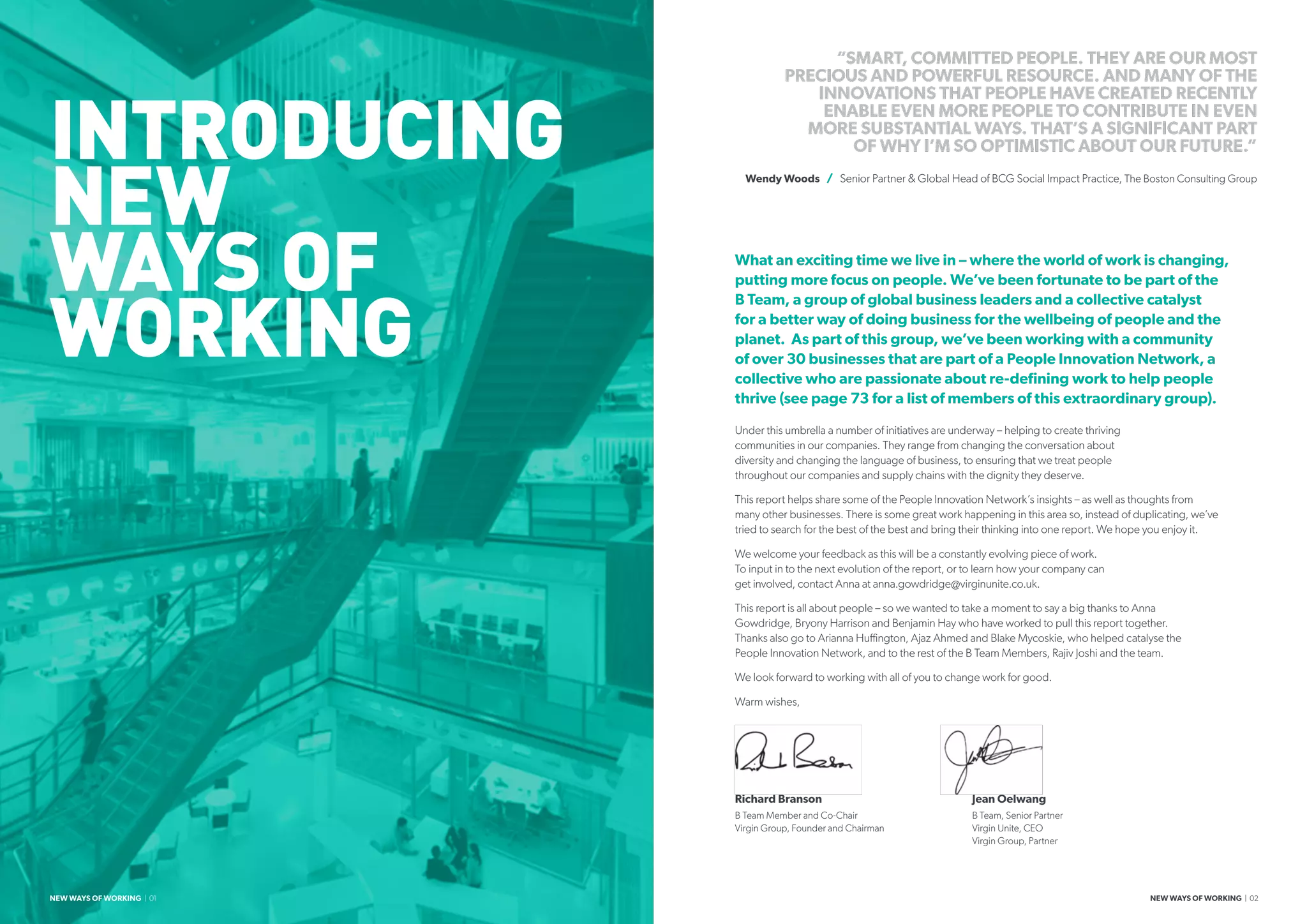 INTRODUCING
NEW
WAYS OF
WORKING
What an exciting time we live in – where the world of work is changing,
putting more focus on people. We’ve been fortunate to be part of the
B Team, a group of global business leaders and a collective catalyst
for a better way of doing business for the wellbeing of people and the
planet. As part of this group, we’ve been working with a community
of over 30 businesses that are part of a People Innovation Network, a
collective who are passionate about re-defining work to help people
thrive (see page 73 for a list of members of this extraordinary group).
Under this umbrella a number of initiatives are underway – helping to create thriving
communities in our companies. They range from changing the conversation about
diversity and changing the language of business, to ensuring that we treat people
throughout our companies and supply chains with the dignity they deserve.
This report helps share some of the People Innovation Network’s insights – as well as thoughts from
many other businesses. There is some great work happening in this area so, instead of duplicating, we’ve
tried to search for the best of the best and bring their thinking into one report. We hope you enjoy it.
We welcome your feedback as this will be a constantly evolving piece of work.
To input in to the next evolution of the report, or to learn how your company can
get involved, contact Anna at anna.gowdridge@virginunite.co.uk.
This report is all about people – so we wanted to take a moment to say a big thanks to Anna
Gowdridge, Bryony Harrison and Benjamin Hay who have worked to pull this report together.
Thanks also go to Arianna Huffington, Ajaz Ahmed and Blake Mycoskie, who helped catalyse the
People Innovation Network, and to the rest of the B Team Members, Rajiv Joshi and the team.
We look forward to working with all of you to change work for good.
Warm wishes,
Richard Branson 				Jean Oelwang
B Team Member and Co-Chair			 B Team, Senior Partner
Virgin Group, Founder and Chairman			 Virgin Unite, CEO
						Virgin Group, Partner
“SMART, COMMITTED PEOPLE. THEY ARE OUR MOST
PRECIOUS AND POWERFUL RESOURCE. AND MANY OF THE
INNOVATIONS THAT PEOPLE HAVE CREATED RECENTLY
ENABLE EVEN MORE PEOPLE TO CONTRIBUTE IN EVEN
MORE SUBSTANTIAL WAYS. THAT’S A SIGNIFICANT PART
OF WHY I’M SO OPTIMISTIC ABOUT OUR FUTURE.”
Wendy Woods / Senior Partner  Global Head of BCG Social Impact Practice, The Boston Consulting Group
NEW WAYS OF WORKING | 01 NEW WAYS OF WORKING | 02
 