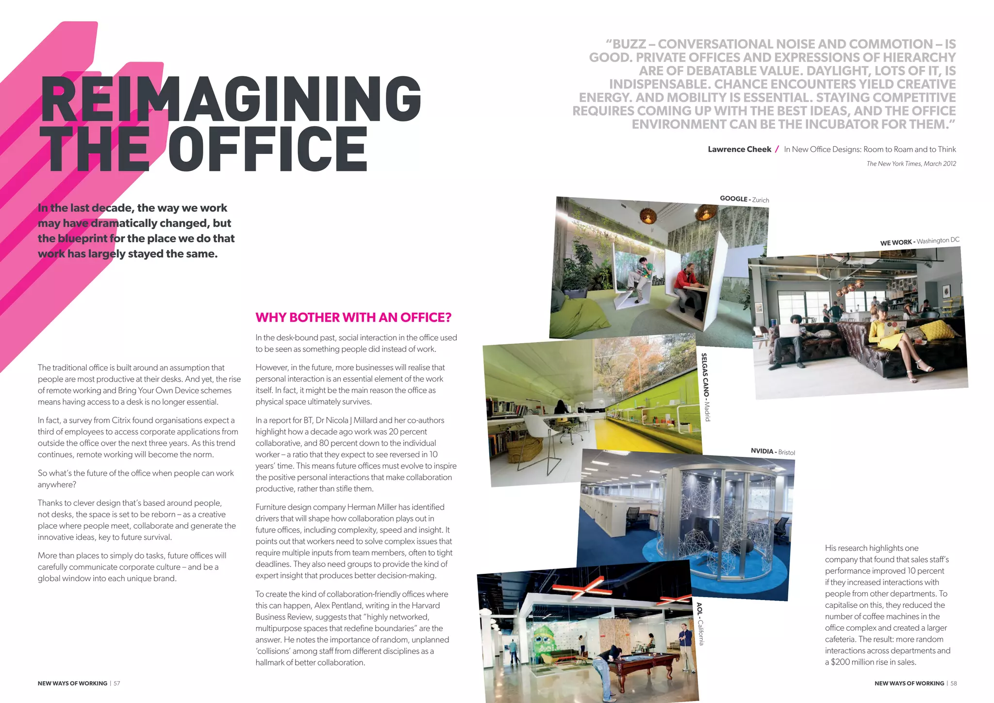 REIMAGINING
THE OFFICE
The traditional office is built around an assumption that
people are most productive at their desks. And yet, the rise
of remote working and Bring Your Own Device schemes
means having access to a desk is no longer essential.
In fact, a survey from Citrix found organisations expect a
third of employees to access corporate applications from
outside the office over the next three years. As this trend
continues, remote working will become the norm.
So what’s the future of the office when people can work
anywhere?
Thanks to clever design that’s based around people,
not desks, the space is set to be reborn – as a creative
place where people meet, collaborate and generate the
innovative ideas, key to future survival.
More than places to simply do tasks, future offices will
carefully communicate corporate culture – and be a
global window into each unique brand.
WHY BOTHER WITH AN OFFICE?
In the desk-bound past, social interaction in the office used
to be seen as something people did instead of work.
However, in the future, more businesses will realise that
personal interaction is an essential element of the work
itself. In fact, it might be the main reason the office as
physical space ultimately survives.
In a report for BT, Dr Nicola J Millard and her co-authors
highlight how a decade ago work was 20 percent
collaborative, and 80 percent down to the individual
worker – a ratio that they expect to see reversed in 10
years’ time. This means future offices must evolve to inspire
the positive personal interactions that make collaboration
productive, rather than stifle them.
Furniture design company Herman Miller has identified
drivers that will shape how collaboration plays out in
future offices, including complexity, speed and insight. It
points out that workers need to solve complex issues that
require multiple inputs from team members, often to tight
deadlines. They also need groups to provide the kind of
expert insight that produces better decision-making.
To create the kind of collaboration-friendly offices where
this can happen, Alex Pentland, writing in the Harvard
Business Review, suggests that “highly networked,
multipurpose spaces that redefine boundaries” are the
answer. He notes the importance of random, unplanned
‘collisions’ among staff from different disciplines as a
hallmark of better collaboration.
His research highlights one
company that found that sales staff’s
performance improved 10 percent
if they increased interactions with
people from other departments. To
capitalise on this, they reduced the
number of coffee machines in the
office complex and created a larger
cafeteria. The result: more random
interactions across departments and
a $200 million rise in sales.
“BUZZ – CONVERSATIONAL NOISE AND COMMOTION – IS
GOOD. PRIVATE OFFICES AND EXPRESSIONS OF HIERARCHY
ARE OF DEBATABLE VALUE. DAYLIGHT, LOTS OF IT, IS
INDISPENSABLE. CHANCE ENCOUNTERS YIELD CREATIVE
ENERGY. AND MOBILITY IS ESSENTIAL. STAYING COMPETITIVE
REQUIRES COMING UP WITH THE BEST IDEAS, AND THE OFFICE
ENVIRONMENT CAN BE THE INCUBATOR FOR THEM.”
Lawrence Cheek / In New Office Designs: Room to Roam and to Think
The New York Times, March 2012
In the last decade, the way we work
may have dramatically changed, but
the blueprint for the place we do that
work has largely stayed the same.
WE WORK - Washington DC
GOOGLE - Zurich
NVIDIA - Bristol
AOL-CaliforniaSELGASCANO-Madrid
NEW WAYS OF WORKING | 57 NEW WAYS OF WORKING | 58
 