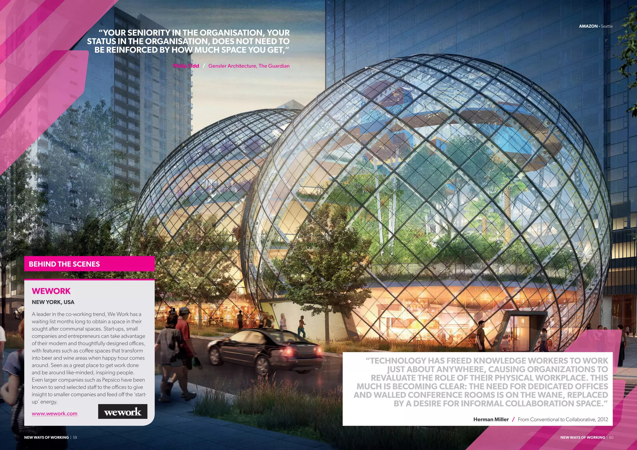 “TECHNOLOGY HAS FREED KNOWLEDGE WORKERS TO WORK
JUST ABOUT ANYWHERE, CAUSING ORGANIZATIONS TO
REVALUATE THE ROLE OF THEIR PHYSICAL WORKPLACE. THIS
MUCH IS BECOMING CLEAR: THE NEED FOR DEDICATED OFFICES
AND WALLED CONFERENCE ROOMS IS ON THE WANE, REPLACED
BY A DESIRE FOR INFORMAL COLLABORATION SPACE.”
Herman Miller / From Conventional to Collaborative, 2012
“YOUR SENIORITY IN THE ORGANISATION, YOUR
STATUS IN THE ORGANISATION, DOES NOT NEED TO
BE REINFORCED BY HOW MUCH SPACE YOU GET,”
Philip Tidd / Gensler Architecture, The Guardian
AMAZON - Seattle
WEWORK
NEW YORK, USA
A leader in the co-working trend, We Work has a
waiting list months long to obtain a space in their
sought after communal spaces. Start-ups, small
companies and entrepreneurs can take advantage
of their modern and thoughtfully designed offices,
with features such as coffee spaces that transform
into beer and wine areas when happy hour comes
around. Seen as a great place to get work done
and be around like-minded, inspiring people.
Even larger companies such as Pepsico have been
known to send selected staff to the offices to give
insight to smaller companies and feed off the ‘start-
up’ energy.
www.wework.com
BEHIND THE SCENES
NEW WAYS OF WORKING | 59 NEW WAYS OF WORKING | 60
 
