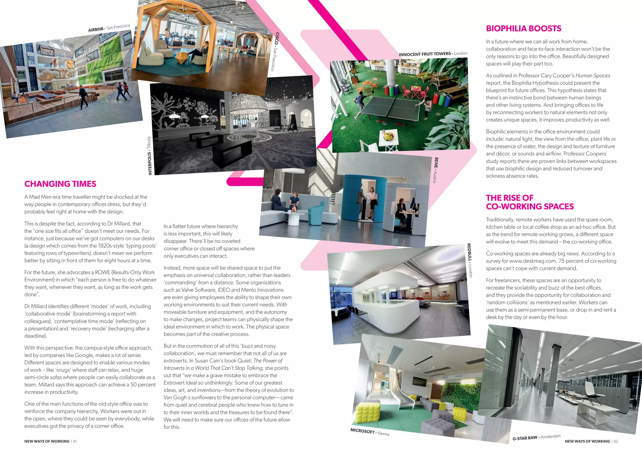 BIOPHILIA BOOSTS
In a future where we can all work from home,
collaboration and face-to-face interaction won’t be the
only reasons to go into the office. Beautifully designed
spaces will play their part too.
As outlined in Professor Cary Cooper’s Human Spaces
report, the Biophilia Hypothesis could present the
blueprint for future offices. This hypothesis states that
there’s an instinctive bond between human beings
and other living systems. And bringing offices to life
by reconnecting workers to natural elements not only
creates unique spaces, it improves productivity as well.
Biophilic elements in the office environment could
include: natural light, the view from the office, plant life or
the presence of water, the design and texture of furniture
and décor, or sounds and airflow. Professor Coopers’
study reports there are proven links between workspaces
that use biophilic design and reduced turnover and
sickness absence rates.
THE RISE OF
CO-WORKING SPACES
Traditionally, remote workers have used the spare room,
kitchen table or local coffee shop as an ad-hoc office. But
as the trend for remote working grows, a different space
will evolve to meet this demand – the co-working office.
Co-working spaces are already big news. According to a
survey for www.deskmag.com, 75 percent of co-working
spaces can’t cope with current demand.
For freelancers, these spaces are an opportunity to
recreate the sociability and buzz of the best offices,
and they provide the opportunity for collaboration and
‘random collisions’ as mentioned earlier. Workers can
use them as a semi-permanent base, or drop in and rent a
desk by the day or even by the hour.
CHANGING TIMES
A Mad Men-era time traveller might be shocked at the
way people in contemporary offices dress, but they’d
probably feel right at home with the design.
This is despite the fact, according to Dr Millard, that
the “one size fits all office” doesn’t meet our needs. For
instance, just because we’ve got computers on our desks
(a design which comes from the 1920s-style ‘typing pools’
featuring rows of typewriters), doesn’t mean we perform
better by sitting in front of them for eight hours at a time.
For the future, she advocates a ROWE (Results-Only Work
Environment) in which “each person is free to do whatever
they want, whenever they want, as long as the work gets
done”.
Dr Millard identifies different ‘modes’ of work, including
‘collaborative mode’ (brainstorming a report with
colleagues), ‘contemplative time mode’ (reflecting on
a presentation) and ‘recovery mode’ (recharging after a
deadline).
With this perspective, the campus-style office approach,
led by companies like Google, makes a lot of sense.
Different spaces are designed to enable various modes
of work – like ‘snugs’ where staff can relax, and huge
semi-circle sofas where people can easily collaborate as a
team. Millard says this approach can achieve a 50 percent
increase in productivity.
One of the main functions of the old-style office was to
reinforce the company hierarchy. Workers were out in
the open, where they could be seen by everybody, while
executives got the privacy of a corner office.
In a flatter future where hierarchy
is less important, this will likely
disappear. There’ll be no coveted
corner office or closed off spaces where
only executives can interact.
Instead, more space will be shared space to put the
emphasis on universal collaboration, rather than leaders
‘commanding’ from a distance. Some organisations
such as Valve Software, IDEO and Menlo Innovations
are even giving employees the ability to shape their own
working environments to suit their current needs. With
moveable furniture and equipment, and the autonomy
to make changes, project teams can physically shape the
ideal environment in which to work. The physical space
becomes part of the creative process.
But in the commotion of all of this ‘buzz and noisy
collaboration’, we must remember that not all of us are
extroverts. In Susan Cain’s book Quiet: The Power of
Introverts in a World That Can’t Stop Talking, she points
out that “we make a grave mistake to embrace the
Extrovert Ideal so unthinkingly. Some of our greatest
ideas, art, and inventions—from the theory of evolution to
Van Goghʼs sunflowers to the personal computer— came
from quiet and cerebral people who knew how to tune in
to their inner worlds and the treasures to be found there”.
We will need to make sure our offices of the future allow
for this.
AIRBNB - San Francisco
INTERPOLIS-Tilburg
REDBULL-London
BENE-Austria
MICROSOFT - Vienna
G-STAR RAW - Amsterdam
CISCO-SanFrancisco
INNOCENT FRUIT TOWERS - London
NEW WAYS OF WORKING | 61 NEW WAYS OF WORKING | 62
 