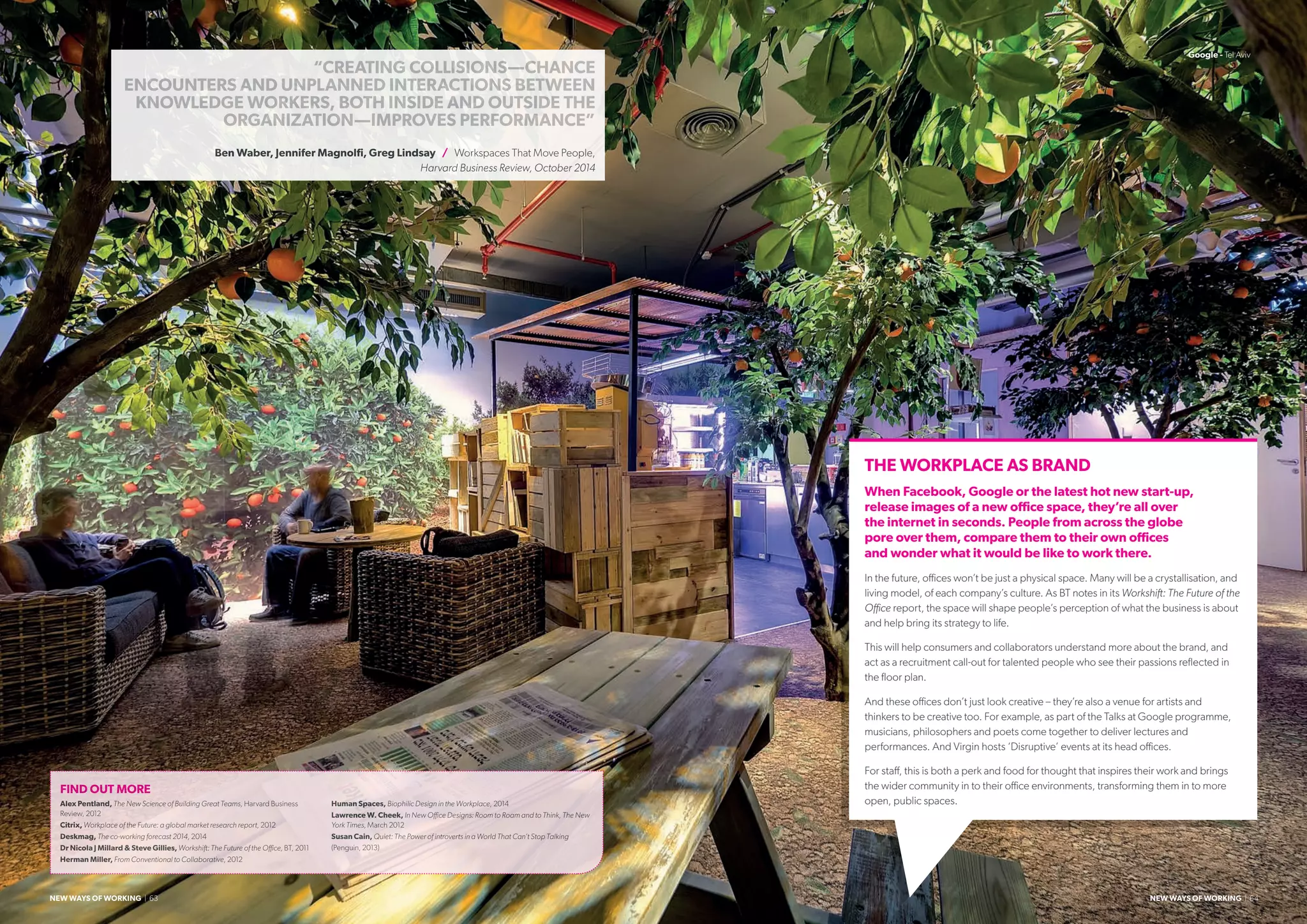 THE WORKPLACE AS BRAND
When Facebook, Google or the latest hot new start-up,
release images of a new office space, they’re all over
the internet in seconds. People from across the globe
pore over them, compare them to their own offices
and wonder what it would be like to work there.
In the future, offices won’t be just a physical space. Many will be a crystallisation, and
living model, of each company’s culture. As BT notes in its Workshift: The Future of the
Office report, the space will shape people’s perception of what the business is about
and help bring its strategy to life.
This will help consumers and collaborators understand more about the brand, and
act as a recruitment call-out for talented people who see their passions reflected in
the floor plan.
And these offices don’t just look creative – they’re also a venue for artists and
thinkers to be creative too. For example, as part of the Talks at Google programme,
musicians, philosophers and poets come together to deliver lectures and
performances. And Virgin hosts ‘Disruptive’ events at its head offices.
For staff, this is both a perk and food for thought that inspires their work and brings
the wider community in to their office environments, transforming them in to more
open, public spaces.
FIND OUT MORE
Alex Pentland, The New Science of Building Great Teams, Harvard Business
Review, 2012
Citrix, Workplace of the Future: a global market research report, 2012
Deskmag, The co-working forecast 2014, 2014
Dr Nicola J Millard  Steve Gillies, Workshift: The Future of the Office, BT, 2011
Herman Miller, From Conventional to Collaborative, 2012
Human Spaces, Biophilic Design in the Workplace, 2014
Lawrence W. Cheek, In New Office Designs: Room to Roam and to Think, The New
York Times, March 2012
Susan Cain, Quiet: The Power of introverts in a World That Can’t Stop Talking
(Penguin, 2013)
“CREATING COLLISIONS—CHANCE
ENCOUNTERS AND UNPLANNED INTERACTIONS BETWEEN
KNOWLEDGE WORKERS, BOTH INSIDE AND OUTSIDE THE
ORGANIZATION—IMPROVES PERFORMANCE”
Ben Waber, Jennifer Magnolfi, Greg Lindsay / Workspaces That Move People,
Harvard Business Review, October 2014
Google - Tel Aviv
NEW WAYS OF WORKING | 63 NEW WAYS OF WORKING | 64
 