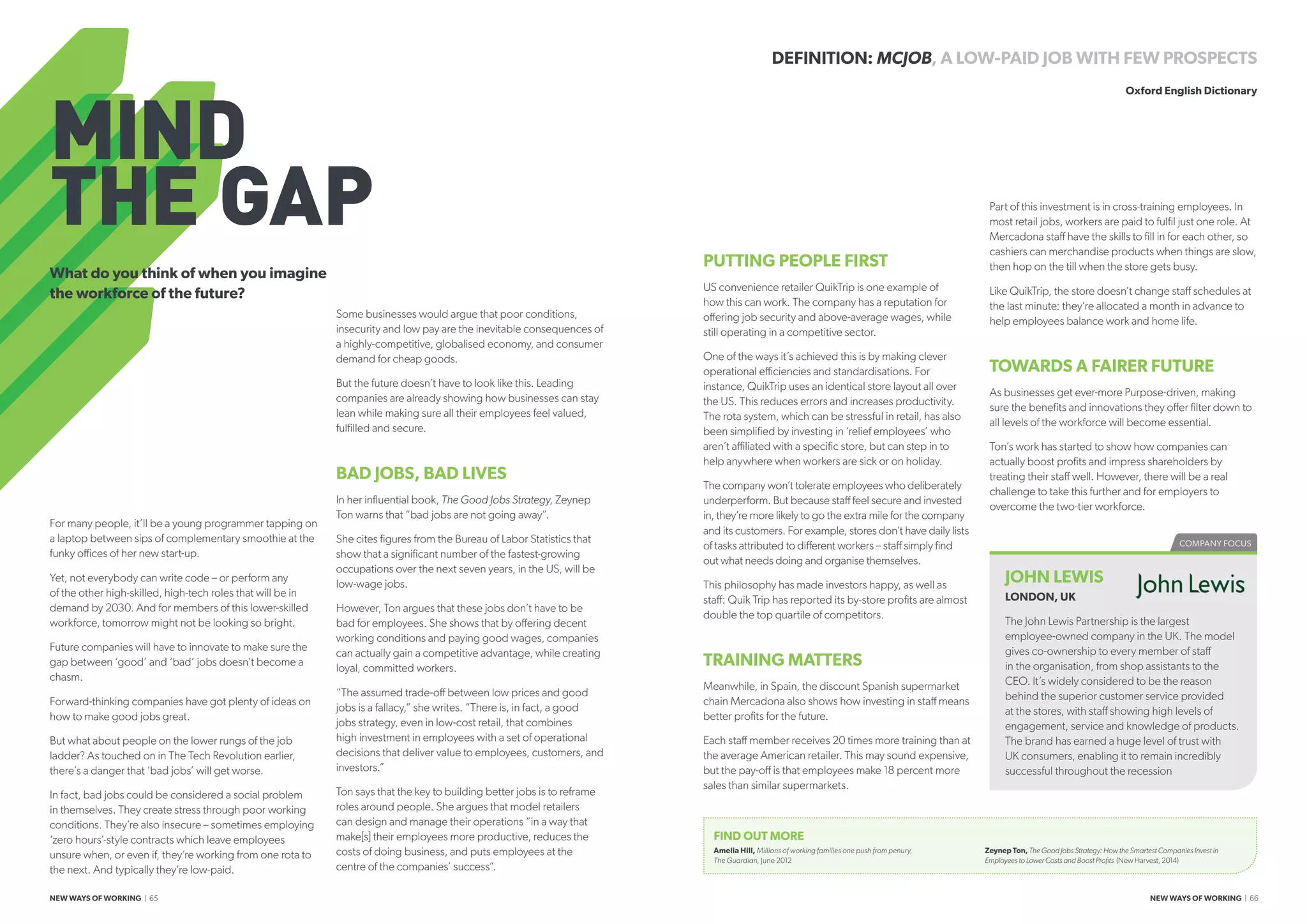 MIND
THE GAP
For many people, it’ll be a young programmer tapping on
a laptop between sips of complementary smoothie at the
funky offices of her new start-up.
Yet, not everybody can write code – or perform any
of the other high-skilled, high-tech roles that will be in
demand by 2030. And for members of this lower-skilled
workforce, tomorrow might not be looking so bright.
Future companies will have to innovate to make sure the
gap between ‘good’ and ‘bad’ jobs doesn’t become a
chasm.
Forward-thinking companies have got plenty of ideas on
how to make good jobs great.
But what about people on the lower rungs of the job
ladder? As touched on in The Tech Revolution earlier,
there’s a danger that ‘bad jobs’ will get worse.
In fact, bad jobs could be considered a social problem
in themselves. They create stress through poor working
conditions. They’re also insecure – sometimes employing
‘zero hours’-style contracts which leave employees
unsure when, or even if, they’re working from one rota to
the next. And typically they’re low-paid.
Some businesses would argue that poor conditions,
insecurity and low pay are the inevitable consequences of
a highly-competitive, globalised economy, and consumer
demand for cheap goods.
But the future doesn’t have to look like this. Leading
companies are already showing how businesses can stay
lean while making sure all their employees feel valued,
fulfilled and secure.
BAD JOBS, BAD LIVES
In her influential book, The Good Jobs Strategy, Zeynep
Ton warns that “bad jobs are not going away”.
She cites figures from the Bureau of Labor Statistics that
show that a significant number of the fastest-growing
occupations over the next seven years, in the US, will be
low-wage jobs.
However, Ton argues that these jobs don’t have to be
bad for employees. She shows that by offering decent
working conditions and paying good wages, companies
can actually gain a competitive advantage, while creating
loyal, committed workers.
“The assumed trade-off between low prices and good
jobs is a fallacy,” she writes. “There is, in fact, a good
jobs strategy, even in low-cost retail, that combines
high investment in employees with a set of operational
decisions that deliver value to employees, customers, and
investors.”
Ton says that the key to building better jobs is to reframe
roles around people. She argues that model retailers
can design and manage their operations “in a way that
make[s] their employees more productive, reduces the
costs of doing business, and puts employees at the
centre of the companies’ success”.
PUTTING PEOPLE FIRST
US convenience retailer QuikTrip is one example of
how this can work. The company has a reputation for
offering job security and above-average wages, while
still operating in a competitive sector.
One of the ways it’s achieved this is by making clever
operational efficiencies and standardisations. For
instance, QuikTrip uses an identical store layout all over
the US. This reduces errors and increases productivity.
The rota system, which can be stressful in retail, has also
been simplified by investing in ‘relief employees’ who
aren’t affiliated with a specific store, but can step in to
help anywhere when workers are sick or on holiday.
The company won’t tolerate employees who deliberately
underperform. But because staff feel secure and invested
in, they’re more likely to go the extra mile for the company
and its customers. For example, stores don’t have daily lists
of tasks attributed to different workers – staff simply find
out what needs doing and organise themselves.
This philosophy has made investors happy, as well as
staff: Quik Trip has reported its by-store profits are almost
double the top quartile of competitors.
TRAINING MATTERS
Meanwhile, in Spain, the discount Spanish supermarket
chain Mercadona also shows how investing in staff means
better profits for the future.
Each staff member receives 20 times more training than at
the average American retailer. This may sound expensive,
but the pay-off is that employees make 18 percent more
sales than similar supermarkets.
What do you think of when you imagine
the workforce of the future?
Part of this investment is in cross-training employees. In
most retail jobs, workers are paid to fulfil just one role. At
Mercadona staff have the skills to fill in for each other, so
cashiers can merchandise products when things are slow,
then hop on the till when the store gets busy.
Like QuikTrip, the store doesn’t change staff schedules at
the last minute: they’re allocated a month in advance to
help employees balance work and home life.
TOWARDS A FAIRER FUTURE
As businesses get ever-more Purpose-driven, making
sure the benefits and innovations they offer filter down to
all levels of the workforce will become essential.
Ton’s work has started to show how companies can
actually boost profits and impress shareholders by
treating their staff well. However, there will be a real
challenge to take this further and for employers to
overcome the two-tier workforce.
DEFINITION: MCJOB, A LOW-PAID JOB WITH FEW PROSPECTS
Oxford English Dictionary
COMPANY FOCUS
JOHN LEWIS
LONDON, UK
The John Lewis Partnership is the largest
employee-owned company in the UK. The model
gives co-ownership to every member of staff
in the organisation, from shop assistants to the
CEO. It’s widely considered to be the reason
behind the superior customer service provided
at the stores, with staff showing high levels of
engagement, service and knowledge of products.
The brand has earned a huge level of trust with
UK consumers, enabling it to remain incredibly
successful throughout the recession
FIND OUT MORE
Amelia Hill, Millions of working families one push from penury,
The Guardian, June 2012
Zeynep Ton, The Good Jobs Strategy: How the Smartest Companies Invest in
Employees to Lower Costs and Boost Profits (New Harvest, 2014)
NEW WAYS OF WORKING | 65 NEW WAYS OF WORKING | 66
 