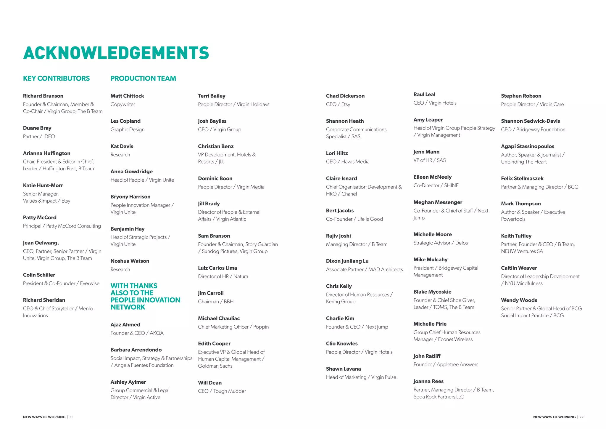 KEY CONTRIBUTORS
Richard Branson
Founder  Chairman, Member 
Co-Chair / Virgin Group, The B Team
Duane Bray
Partner / IDEO
Arianna Huffington
Chair, President  Editor in Chief,
Leader / Huffington Post, B Team
Katie Hunt-Morr
Senior Manager,
Values Impact / Etsy
Patty McCord	
Principal / Patty McCord Consulting
Jean Oelwang,
CEO, Partner, Senior Partner / Virgin
Unite, Virgin Group, The B Team
Colin Schiller
President  Co-Founder / Everwise
Richard Sheridan
CEO  Chief Storyteller / Menlo
Innovations
PRODUCTION TEAM
Matt Chittock
Copywriter
Les Copland
Graphic Design
Kat Davis
Research
Anna Gowdridge
Head of People / Virgin Unite
Bryony Harrison
People Innovation Manager /
Virgin Unite
Benjamin Hay
Head of Strategic Projects /
Virgin Unite
Noshua Watson
Research
WITH THANKS
ALSO TO THE
PEOPLE INNOVATION
NETWORK
Ajaz Ahmed
Founder  CEO / AKQA
Barbara Arrendondo
Social Impact, Strategy  Partnerships
/ Angela Fuentes Foundation
Ashley Aylmer
Group Commercial  Legal
Director / Virgin Active
Terri Bailey
People Director / Virgin Holidays
Josh Bayliss
CEO / Virgin Group
Christian Benz
VP Development, Hotels 
Resorts / JLL
Dominic Boon
People Director / Virgin Media
Jill Brady
Director of People  External
Affairs / Virgin Atlantic
Sam Branson
Founder  Chairman, Story Guardian
/ Sundog Pictures, Virgin Group
Luiz Carlos Lima
Director of HR / Natura
Jim Carroll
Chairman / BBH
Michael Chauliac
Chief Marketing Officer / Poppin
Edith Cooper
Executive VP  Global Head of
Human Capital Management /
Goldman Sachs
Will Dean	
CEO / Tough Mudder
Chad Dickerson	
CEO / Etsy
Shannon Heath	
Corporate Communications
Specialist / SAS
Lori Hiltz	
CEO / Havas Media
Claire Isnard	
Chief Organisation Development 
HRO / Chanel
Bert Jacobs	
Co-Founder / Life is Good
Rajiv Joshi	
Managing Director / B Team
Dixon Junliang Lu	
Associate Partner / MAD Architects
Chris Kelly	
Director of Human Resources /
Kering Group
Charlie Kim	
Founder  CEO / Next Jump
Clio Knowles	
People Director / Virgin Hotels
Shawn Lavana
Head of Marketing / Virgin Pulse
Raul Leal	
CEO / Virgin Hotels
Amy Leaper
Head of Virgin Group People Strategy
/ Virgin Management
Jenn Mann	
VP of HR / SAS
Eileen McNeely	
Co-Director / SHINE
Meghan Messenger	
Co-Founder  Chief of Staff / Next
Jump
Michelle Moore	
Strategic Advisor / Delos
Mike Mulcahy	
President / Bridgeway Capital
Management
Blake Mycoskie
Founder  Chief Shoe Giver,
Leader / TOMS, The B Team
Michelle Pirie	
Group Chief Human Resources
Manager / Econet Wireless
John Ratliff	
Founder / Appletree Answers
Joanna	Rees
Partner, Managing Director / B Team,
Soda Rock Partners LLC
Stephen Robson
People Director / Virgin Care
Shannon Sedwick-Davis	
CEO / Bridgeway Foundation
Agapi Stassinopoulos
Author, Speaker  Journalist /
Unbinding The Heart
	
Felix Stellmaszek	
Partner  Managing Director / BCG
Mark Thompson	
Author  Speaker / Executive
Powertools
Keith Tuffley	
Partner, Founder  CEO / B Team,
NEUW Ventures SA
Caitlin Weaver	
Director of Leadership Development
/ NYU Mindfulness
Wendy Woods	
Senior Partner  Global Head of BCG
Social Impact Practice / BCG
ACKNOWLEDGEMENTS
NEW WAYS OF WORKING | 71 NEW WAYS OF WORKING | 72
 