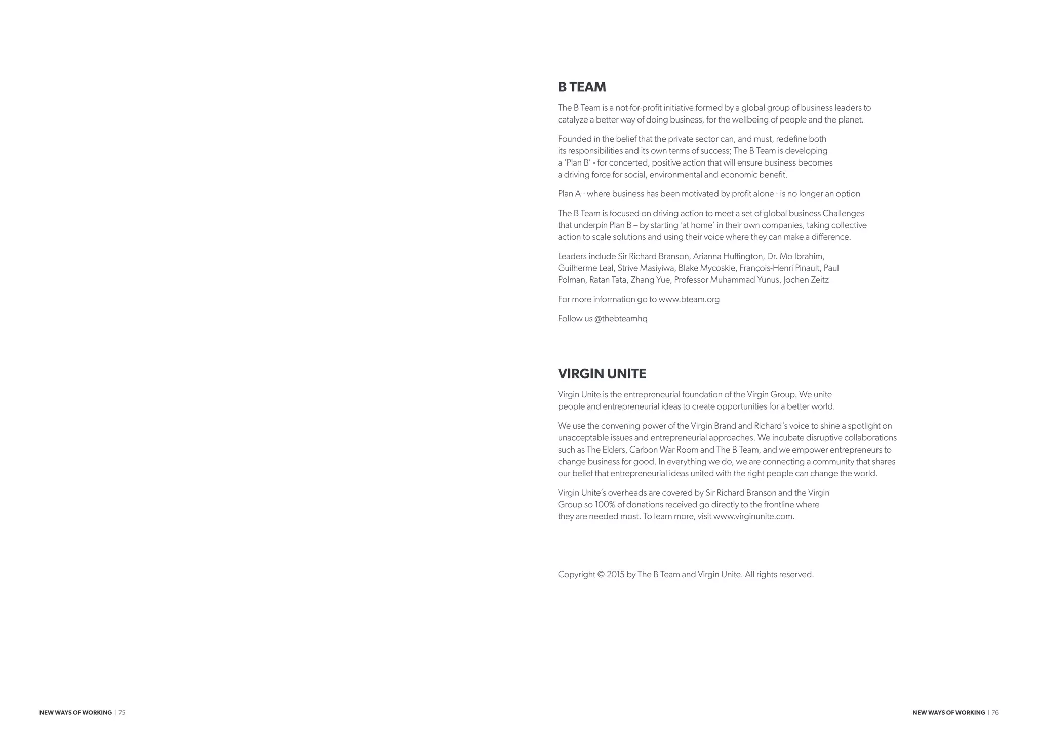 B TEAM
The B Team is a not-for-profit initiative formed by a global group of business leaders to
catalyze a better way of doing business, for the wellbeing of people and the planet.
Founded in the belief that the private sector can, and must, redefine both
its responsibilities and its own terms of success; The B Team is developing
a ‘Plan B’ - for concerted, positive action that will ensure business becomes
a driving force for social, environmental and economic benefit.
Plan A - where business has been motivated by profit alone - is no longer an option
The B Team is focused on driving action to meet a set of global business Challenges
that underpin Plan B – by starting ‘at home’ in their own companies, taking collective
action to scale solutions and using their voice where they can make a difference.
Leaders include Sir Richard Branson, Arianna Huffington, Dr. Mo Ibrahim,
Guilherme Leal, Strive Masiyiwa, Blake Mycoskie, François-Henri Pinault, Paul
Polman, Ratan Tata, Zhang Yue, Professor Muhammad Yunus, Jochen Zeitz
For more information go to www.bteam.org
Follow us @thebteamhq
VIRGIN UNITE
Virgin Unite is the entrepreneurial foundation of the Virgin Group. We unite
people and entrepreneurial ideas to create opportunities for a better world.
We use the convening power of the Virgin Brand and Richard‘s voice to shine a spotlight on
unacceptable issues and entrepreneurial approaches. We incubate disruptive collaborations
such as The Elders, Carbon War Room and The B Team, and we empower entrepreneurs to
change business for good. In everything we do, we are connecting a community that shares
our belief that entrepreneurial ideas united with the right people can change the world.
Virgin Unite’s overheads are covered by Sir Richard Branson and the Virgin
Group so 100% of donations received go directly to the frontline where
they are needed most. To learn more, visit www.virginunite.com.
Copyright © 2015 by The B Team and Virgin Unite. All rights reserved.
NEW WAYS OF WORKING | 75 NEW WAYS OF WORKING | 76
 
