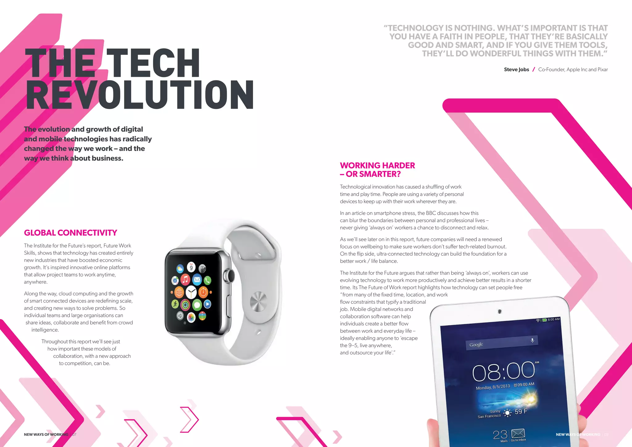 THE TECH
REVOLUTION
The evolution and growth of digital
and mobile technologies has radically
changed the way we work – and the
way we think about business.
“TECHNOLOGY IS NOTHING. WHAT’S IMPORTANT IS THAT
YOU HAVE A FAITH IN PEOPLE, THAT THEY’RE BASICALLY
GOOD AND SMART, AND IF YOU GIVE THEM TOOLS,
THEY’LL DO WONDERFUL THINGS WITH THEM.”
Steve Jobs / Co-Founder, Apple Inc and Pixar
GLOBAL CONNECTIVITY
The Institute for the Future’s report, Future Work
Skills, shows that technology has created entirely
new industries that have boosted economic
growth. It’s inspired innovative online platforms
that allow project teams to work anytime,
anywhere.
Along the way, cloud computing and the growth
of smart connected devices are redefining scale,
and creating new ways to solve problems. So
individual teams and large organisations can
share ideas, collaborate and benefit from crowd
intelligence.
Throughout this report we’ll see just
how important these models of
collaboration, with a new approach
to competition, can be.
WORKING HARDER
– OR SMARTER?
Technological innovation has caused a shuffling of work
time and play time. People are using a variety of personal
devices to keep up with their work wherever they are.
In an article on smartphone stress, the BBC discusses how this
can blur the boundaries between personal and professional lives –
never giving ‘always on’ workers a chance to disconnect and relax.
As we’ll see later on in this report, future companies will need a renewed
focus on wellbeing to make sure workers don’t suffer tech-related burnout.
On the flip side, ultra-connected technology can build the foundation for a
better work / life balance.
The Institute for the Future argues that rather than being ‘always on’, workers can use
evolving technology to work more productively and achieve better results in a shorter
time. Its The Future of Work report highlights how technology can set people free
“from many of the fixed time, location, and work
flow constraints that typify a traditional
job. Mobile digital networks and
collaboration software can help
individuals create a better flow
between work and everyday life –
ideally enabling anyone to ‘escape
the 9–5, live anywhere,
and outsource your life’.”
NEW WAYS OF WORKING | 07 NEW WAYS OF WORKING | 08
 