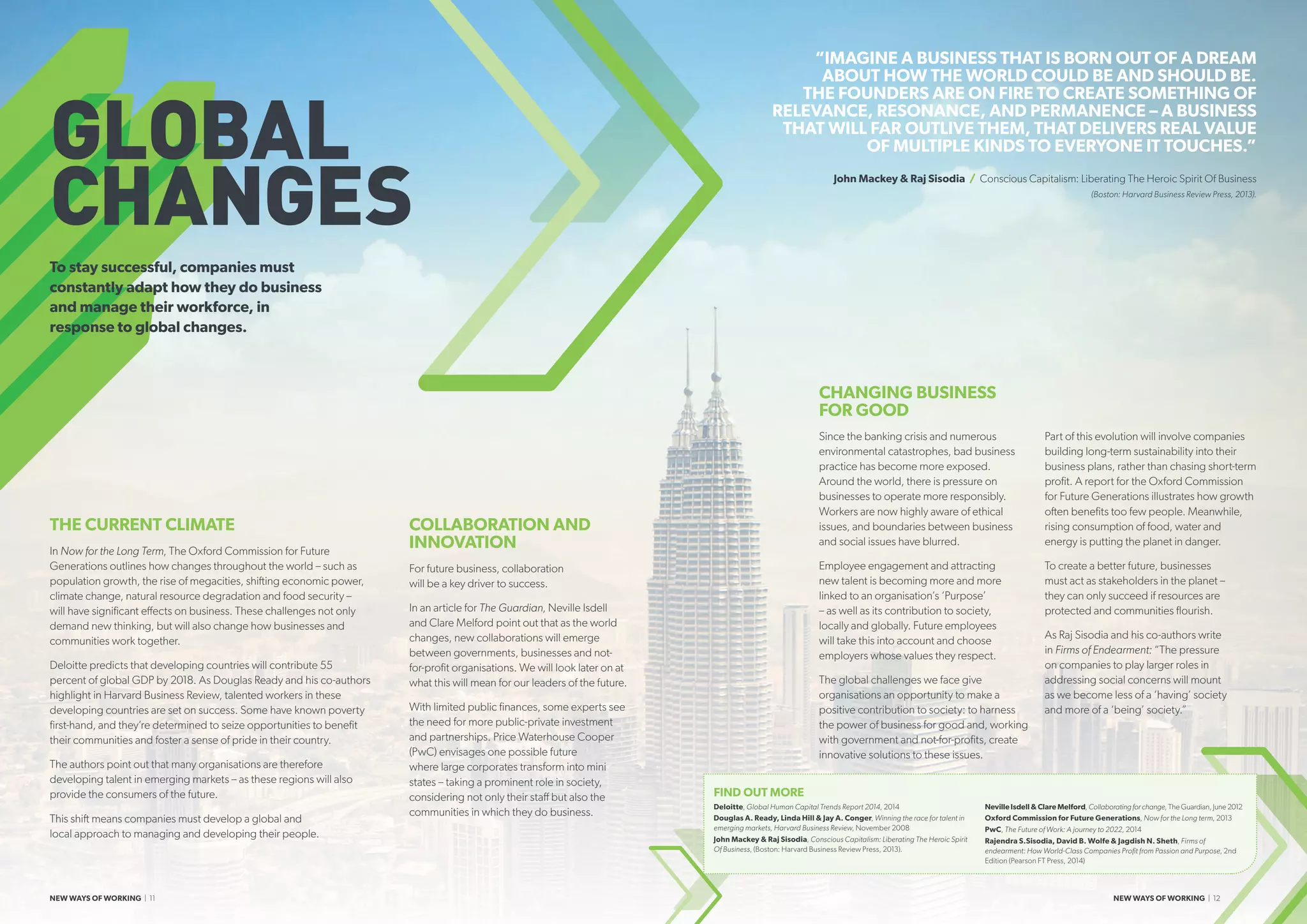 THE CURRENT CLIMATE
In Now for the Long Term, The Oxford Commission for Future
Generations outlines how changes throughout the world – such as
population growth, the rise of megacities, shifting economic power,
climate change, natural resource degradation and food security –
will have significant effects on business. These challenges not only
demand new thinking, but will also change how businesses and
communities work together.
Deloitte predicts that developing countries will contribute 55
percent of global GDP by 2018. As Douglas Ready and his co-authors
highlight in Harvard Business Review, talented workers in these
developing countries are set on success. Some have known poverty
first-hand, and they’re determined to seize opportunities to benefit
their communities and foster a sense of pride in their country.
The authors point out that many organisations are therefore
developing talent in emerging markets – as these regions will also
provide the consumers of the future.
This shift means companies must develop a global and
local approach to managing and developing their people.
COLLABORATION AND
INNOVATION
For future business, collaboration
will be a key driver to success.
In an article for The Guardian, Neville Isdell
and Clare Melford point out that as the world
changes, new collaborations will emerge
between governments, businesses and not-
for-profit organisations. We will look later on at
what this will mean for our leaders of the future.
With limited public finances, some experts see
the need for more public-private investment
and partnerships. Price Waterhouse Cooper
(PwC) envisages one possible future
where large corporates transform into mini
states – taking a prominent role in society,
considering not only their staff but also the
communities in which they do business.
CHANGING BUSINESS
FOR GOOD
Since the banking crisis and numerous
environmental catastrophes, bad business
practice has become more exposed.
Around the world, there is pressure on
businesses to operate more responsibly.
Workers are now highly aware of ethical
issues, and boundaries between business
and social issues have blurred.
Employee engagement and attracting
new talent is becoming more and more
linked to an organisation’s ‘Purpose’
– as well as its contribution to society,
locally and globally. Future employees
will take this into account and choose
employers whose values they respect.
The global challenges we face give
organisations an opportunity to make a
positive contribution to society: to harness
the power of business for good and, working
with government and not-for-profits, create
innovative solutions to these issues.
Part of this evolution will involve companies
building long-term sustainability into their
business plans, rather than chasing short-term
profit. A report for the Oxford Commission
for Future Generations illustrates how growth
often benefits too few people. Meanwhile,
rising consumption of food, water and
energy is putting the planet in danger.
To create a better future, businesses
must act as stakeholders in the planet –
they can only succeed if resources are
protected and communities flourish.
As Raj Sisodia and his co-authors write
in Firms of Endearment: “The pressure
on companies to play larger roles in
addressing social concerns will mount
as we become less of a ‘having’ society
and more of a ‘being’ society.”
“IMAGINE A BUSINESS THAT IS BORN OUT OF A DREAM
ABOUT HOW THE WORLD COULD BE AND SHOULD BE.
THE FOUNDERS ARE ON FIRE TO CREATE SOMETHING OF
RELEVANCE, RESONANCE, AND PERMANENCE – A BUSINESS
THAT WILL FAR OUTLIVE THEM, THAT DELIVERS REAL VALUE
OF MULTIPLE KINDS TO EVERYONE IT TOUCHES.”
John Mackey  Raj Sisodia / Conscious Capitalism: Liberating The Heroic Spirit Of Business
(Boston: Harvard Business Review Press, 2013).
GLOBAL
CHANGES
To stay successful, companies must
constantly adapt how they do business
and manage their workforce, in
response to global changes.
FIND OUT MORE
Deloitte, Global Human Capital Trends Report 2014, 2014
Douglas A. Ready, Linda Hill  Jay A. Conger, Winning the race for talent in
emerging markets, Harvard Business Review, November 2008
John Mackey  Raj Sisodia, Conscious Capitalism: Liberating The Heroic Spirit
Of Business, (Boston: Harvard Business Review Press, 2013).
Neville Isdell  Clare Melford, Collaborating for change, The Guardian, June 2012
Oxford Commission for Future Generations, Now for the Long term, 2013
PwC, The Future of Work: A journey to 2022, 2014
Rajendra S.Sisodia, David B. Wolfe  Jagdish N. Sheth, Firms of
endearment: How World-Class Companies Profit from Passion and Purpose, 2nd
Edition (Pearson FT Press, 2014)
NEW WAYS OF WORKING | 11 NEW WAYS OF WORKING | 12
 