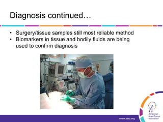 Diagnosis continued…
• Surgery/tissue samples still most reliable method
• Biomarkers in tissue and bodily fluids are being
used to confirm diagnosis
 