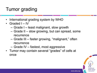 Tumor grading
• International grading system by WHO
• Graded I – IV
– Grade I – least malignant, slow growth
– Grade II – slow growing, but can spread, some
recurrence
– Grade III – faster growing, “malignant,” often
recurrence
– Grade IV – fastest, most aggressive
• Tumor may contain several “grades” of cells at
once
 