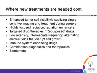 Where new treatments are headed cont.
• Enhanced tumor cell visibility/visualizing single
cells live imaging and treatment during surgery
• Highly focused radiation, radiation enhancers
• Targeted drug therapies, “Repurposed” drugs
• Low intensity, intermediate frequency, alternating
electric fields that disrupt cell growth
• Immune system enhancing drugs
• Combination diagnostics and therapeutics
• Biomarkers
 