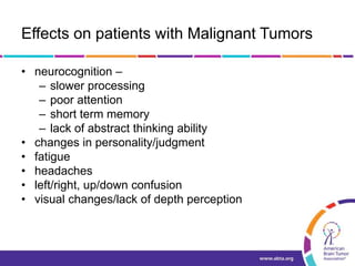 Effects on patients with Malignant Tumors
• neurocognition –
– slower processing
– poor attention
– short term memory
– lack of abstract thinking ability
• changes in personality/judgment
• fatigue
• headaches
• left/right, up/down confusion
• visual changes/lack of depth perception
 