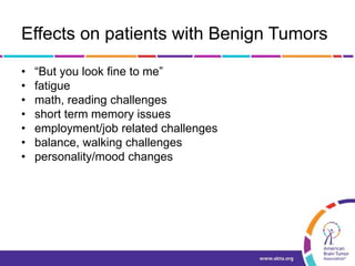 Effects on patients with Benign Tumors
• “But you look fine to me”
• fatigue
• math, reading challenges
• short term memory issues
• employment/job related challenges
• balance, walking challenges
• personality/mood changes
 