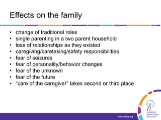Effects on the family
• change of traditional roles
• single parenting in a two parent household
• loss of relationships as they existed
• caregiving/caretaking/safety responsibilities
• fear of seizures
• fear of personality/behavior changes
• fear of the unknown
• fear of the future
• “care of the caregiver” takes second or third place
 