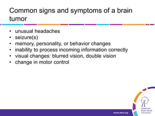 Common signs and symptoms of a brain
tumor
• unusual headaches
• seizure(s)
• memory, personality, or behavior changes
• inability to process incoming information correctly
• visual changes: blurred vision, double vision
• change in motor control
 