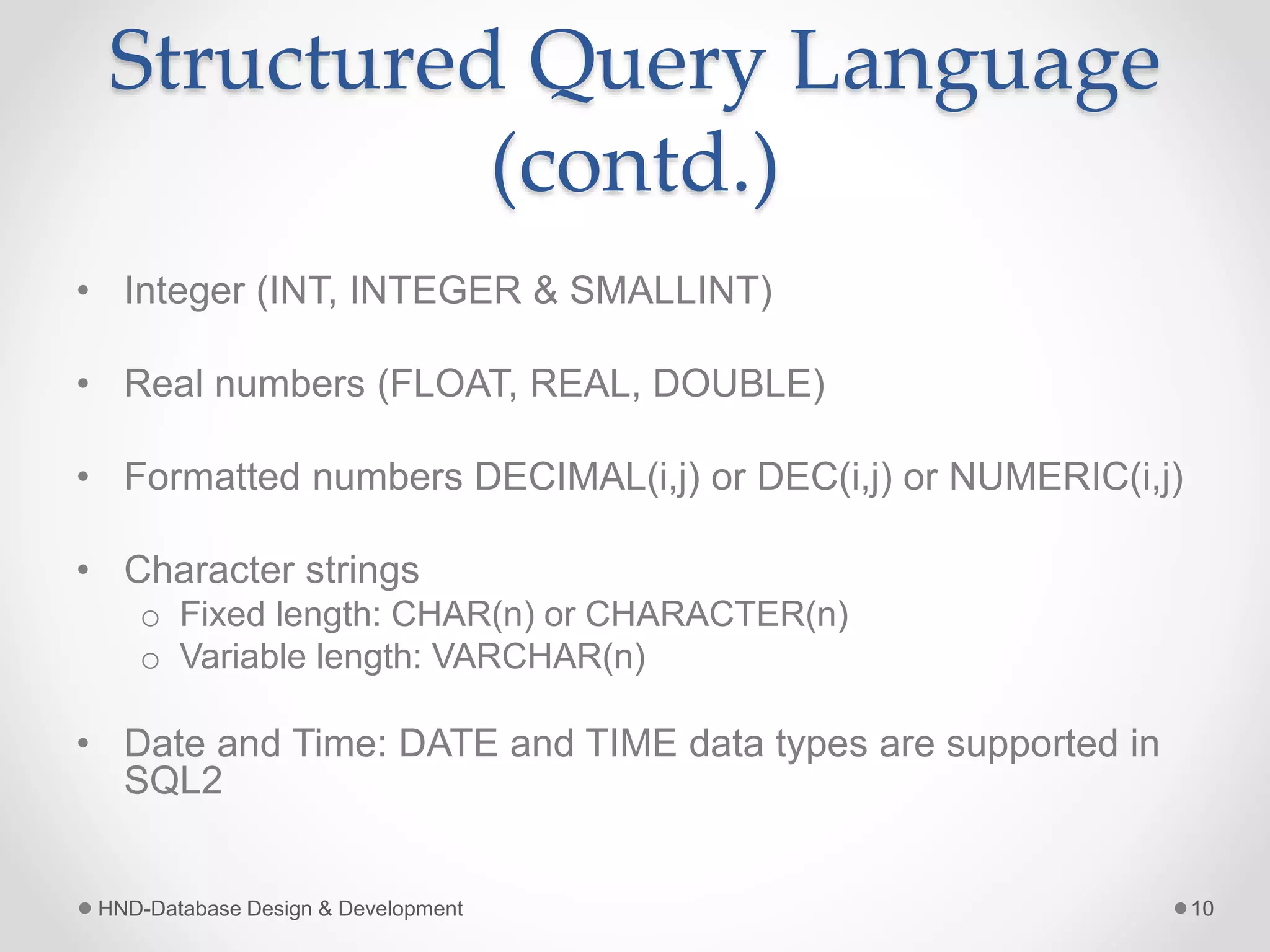 Structured Query Language
(contd.)
• Integer (INT, INTEGER & SMALLINT)
• Real numbers (FLOAT, REAL, DOUBLE)
• Formatted numbers DECIMAL(i,j) or DEC(i,j) or NUMERIC(i,j)
• Character strings
o Fixed length: CHAR(n) or CHARACTER(n)
o Variable length: VARCHAR(n)
• Date and Time: DATE and TIME data types are supported in
SQL2
HND-Database Design & Development 10
 