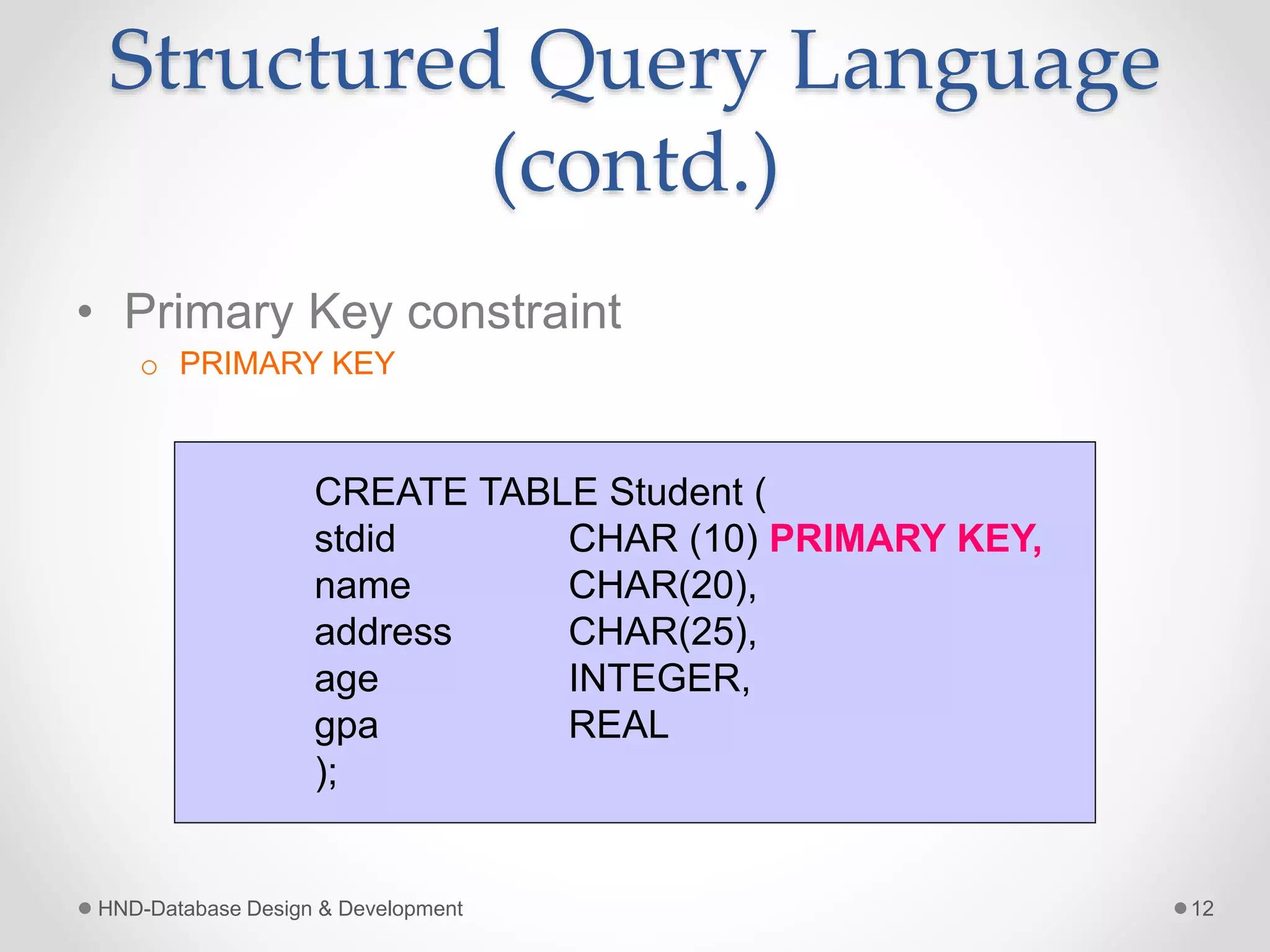 Structured Query Language
(contd.)
• Primary Key constraint
o PRIMARY KEY
HND-Database Design & Development 12
CREATE TABLE Student (
stdid CHAR (10) PRIMARY KEY,
name CHAR(20),
address CHAR(25),
age INTEGER,
gpa REAL
);
 