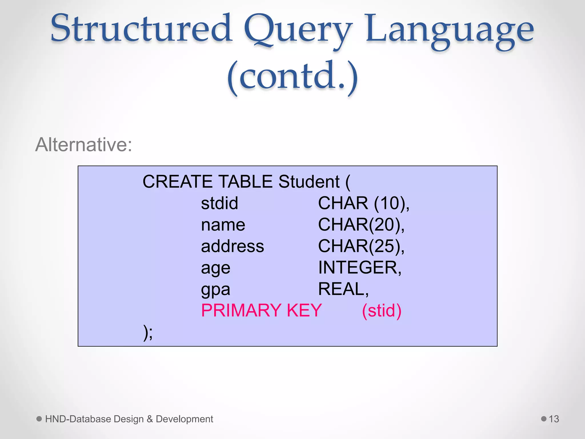 Structured Query Language
(contd.)
Alternative:
HND-Database Design & Development 13
CREATE TABLE Student (
stdid CHAR (10),
name CHAR(20),
address CHAR(25),
age INTEGER,
gpa REAL,
PRIMARY KEY (stid)
);
 