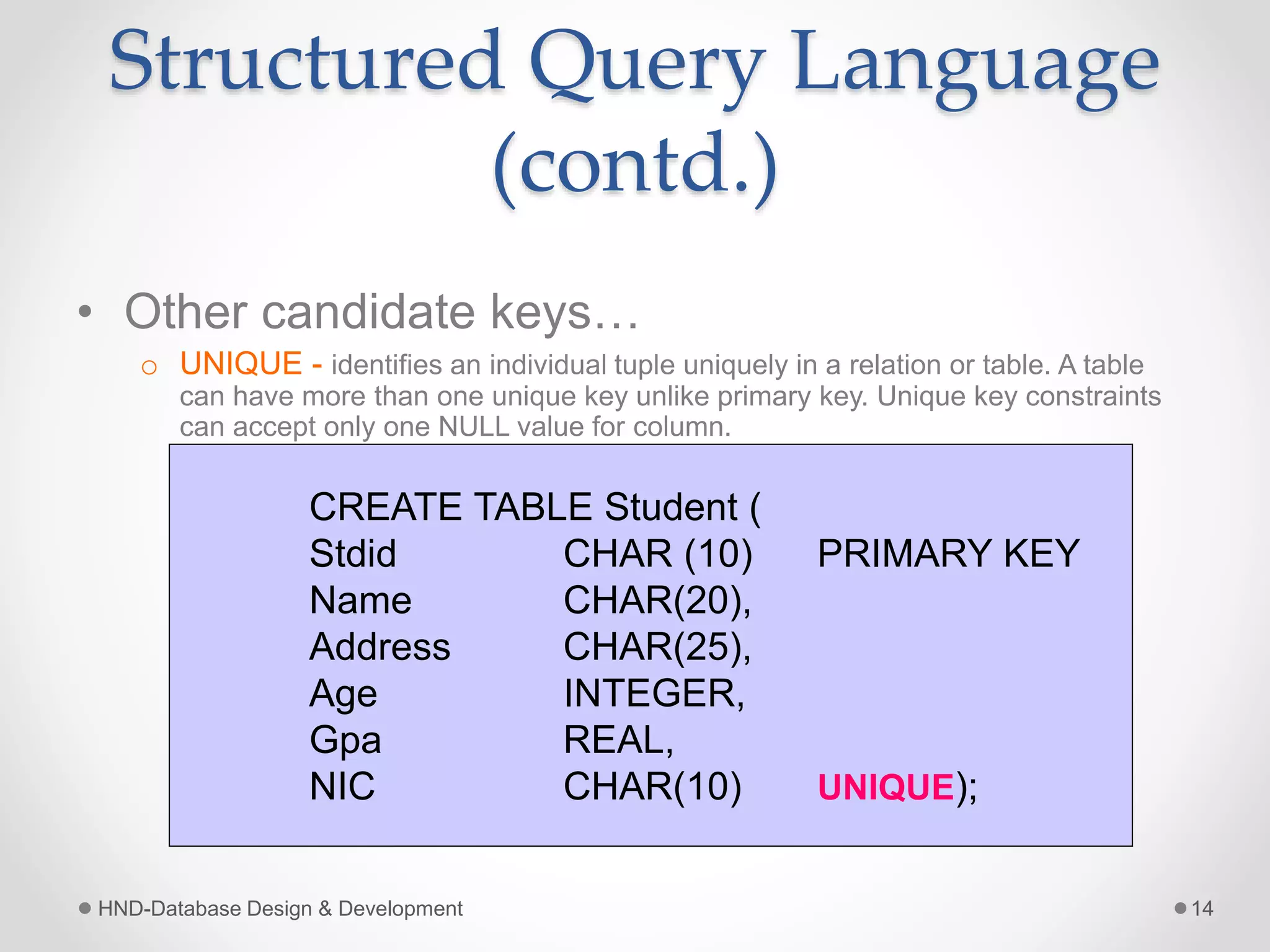 Structured Query Language
(contd.)
• Other candidate keys…
o UNIQUE - identifies an individual tuple uniquely in a relation or table. A table
can have more than one unique key unlike primary key. Unique key constraints
can accept only one NULL value for column.
HND-Database Design & Development 14
CREATE TABLE Student (
Stdid CHAR (10) PRIMARY KEY
Name CHAR(20),
Address CHAR(25),
Age INTEGER,
Gpa REAL,
NIC CHAR(10) UNIQUE);
 