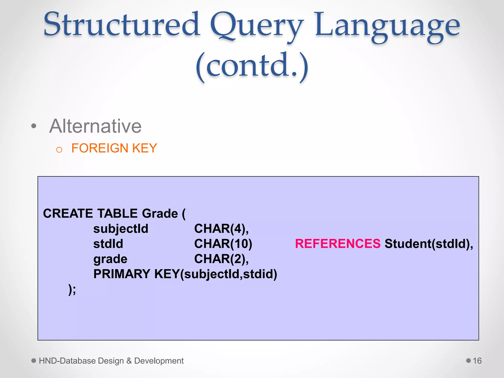Structured Query Language
(contd.)
• Alternative
o FOREIGN KEY
HND-Database Design & Development 16
CREATE TABLE Grade (
subjectId CHAR(4),
stdId CHAR(10) REFERENCES Student(stdId),
grade CHAR(2),
PRIMARY KEY(subjectId,stdid)
);
 