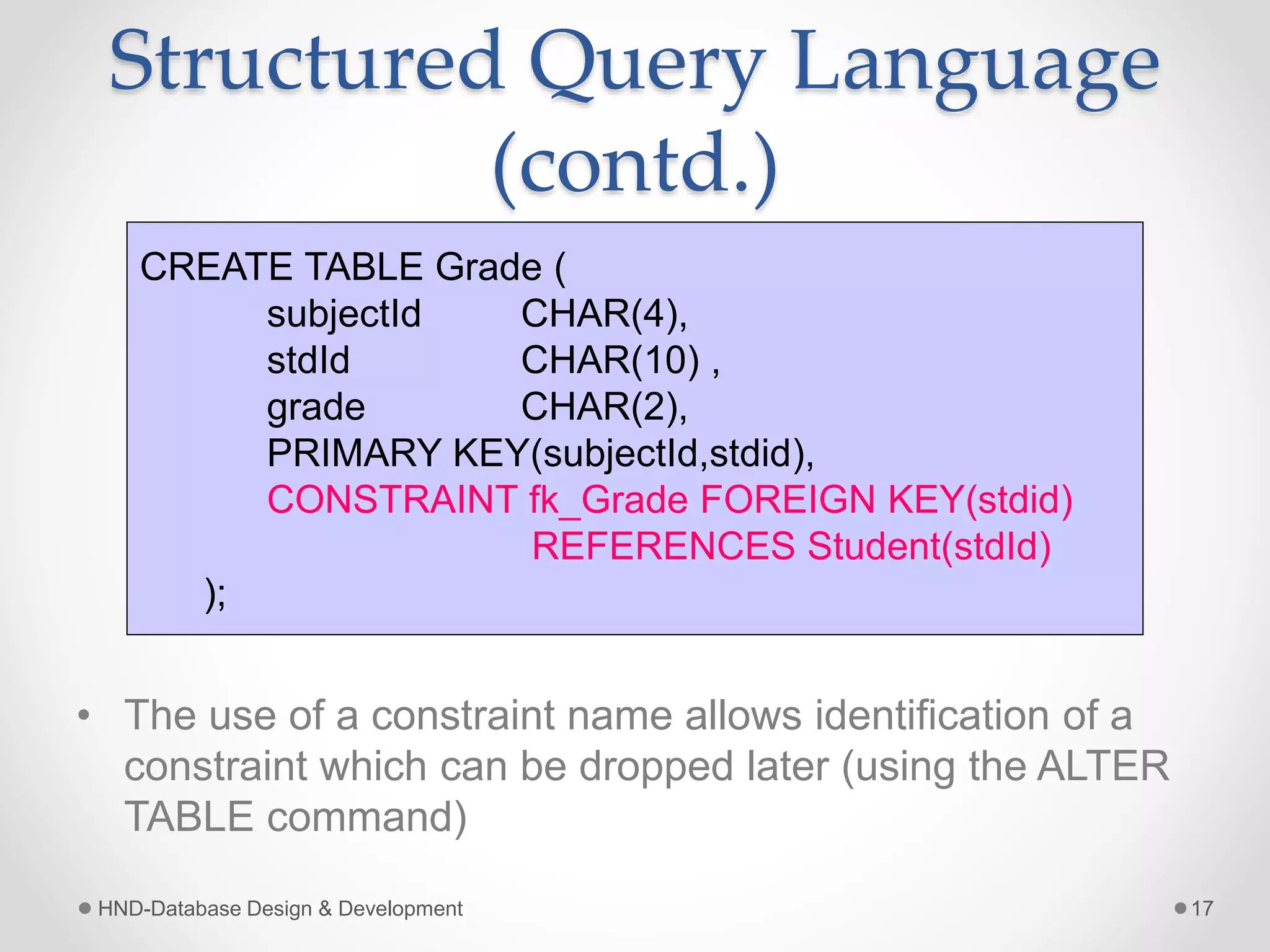 Structured Query Language
(contd.)
• The use of a constraint name allows identification of a
constraint which can be dropped later (using the ALTER
TABLE command)
HND-Database Design & Development 17
CREATE TABLE Grade (
subjectId CHAR(4),
stdId CHAR(10) ,
grade CHAR(2),
PRIMARY KEY(subjectId,stdid),
CONSTRAINT fk_Grade FOREIGN KEY(stdid)
REFERENCES Student(stdId)
);
 