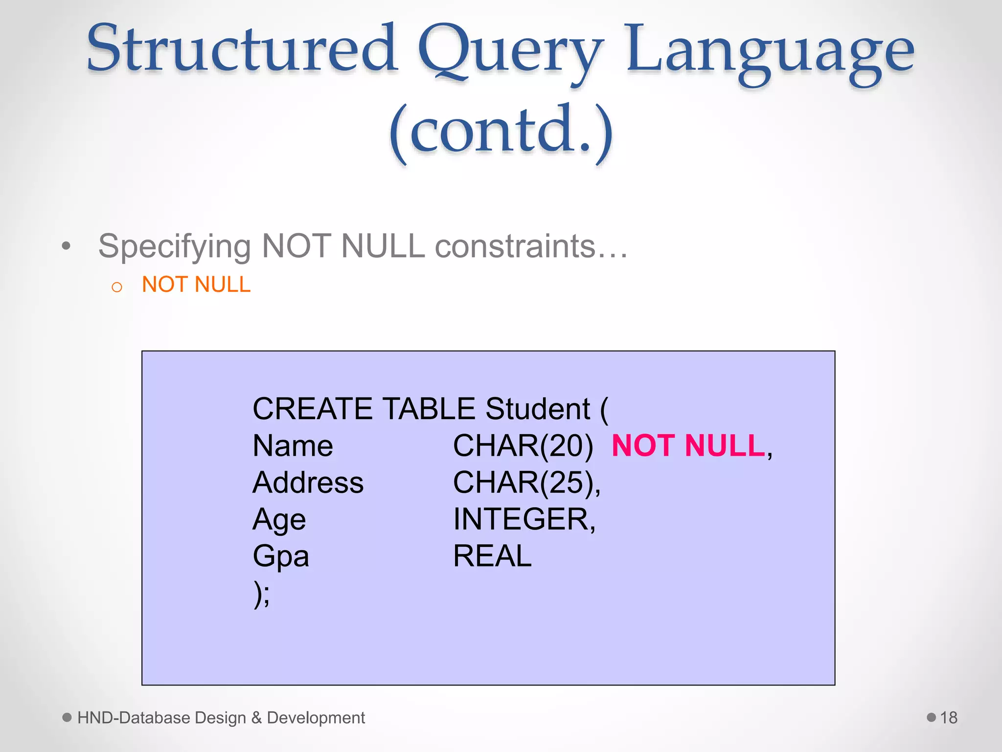 Structured Query Language
(contd.)
• Specifying NOT NULL constraints…
o NOT NULL
HND-Database Design & Development 18
CREATE TABLE Student (
Name CHAR(20) NOT NULL,
Address CHAR(25),
Age INTEGER,
Gpa REAL
);
 