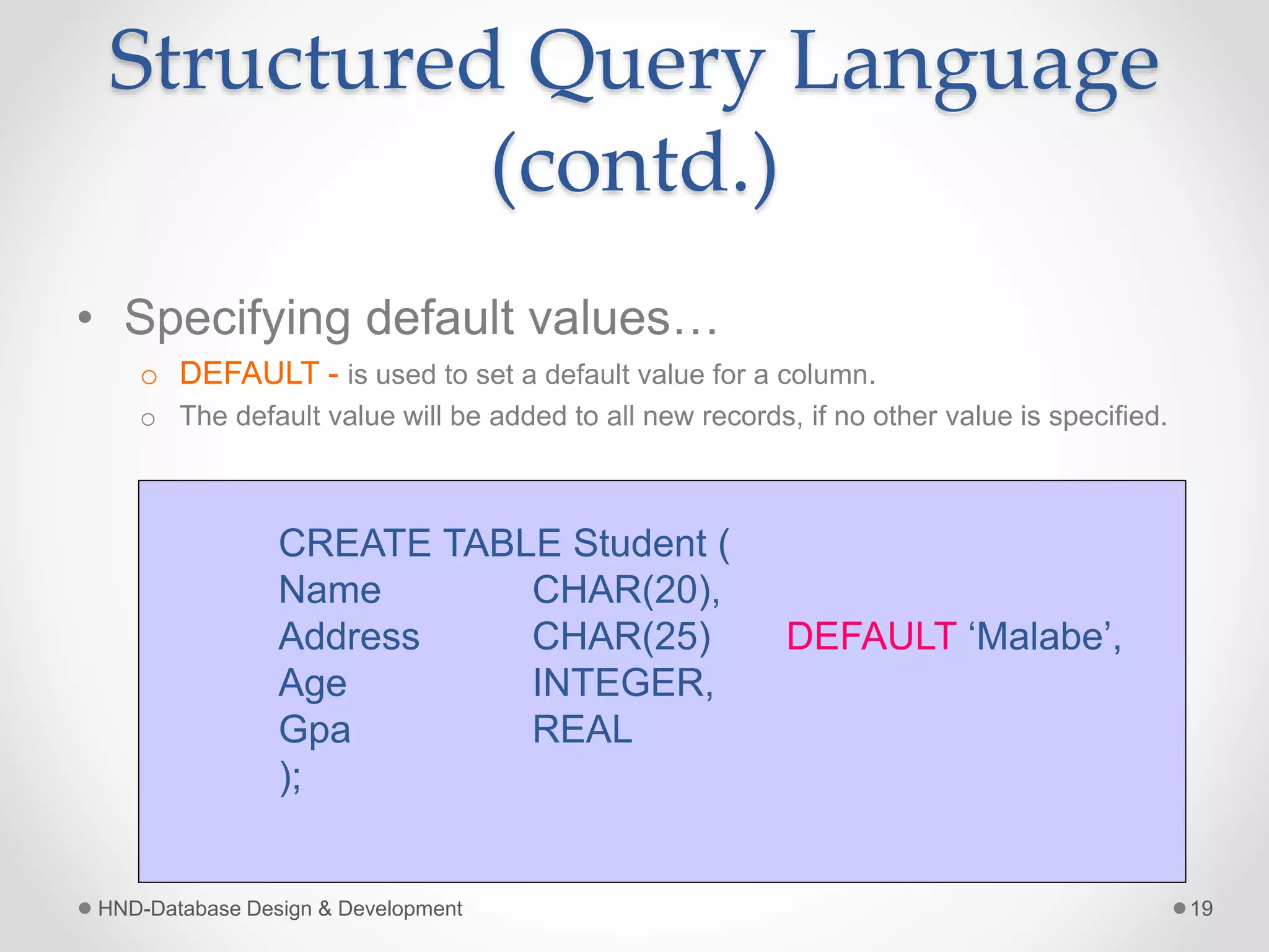 Structured Query Language
(contd.)
• Specifying default values…
o DEFAULT - is used to set a default value for a column.
o The default value will be added to all new records, if no other value is specified.
HND-Database Design & Development 19
CREATE TABLE Student (
Name CHAR(20),
Address CHAR(25) DEFAULT ‘Malabe’,
Age INTEGER,
Gpa REAL
);
 