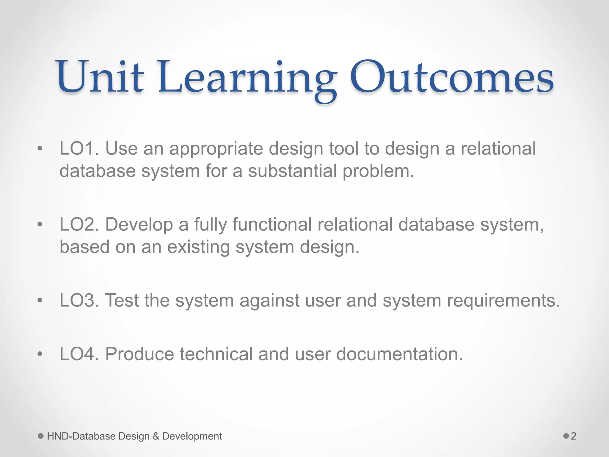 Unit Learning Outcomes
• LO1. Use an appropriate design tool to design a relational
database system for a substantial problem.
• LO2. Develop a fully functional relational database system,
based on an existing system design.
• LO3. Test the system against user and system requirements.
• LO4. Produce technical and user documentation.
HND-Database Design & Development 2
 