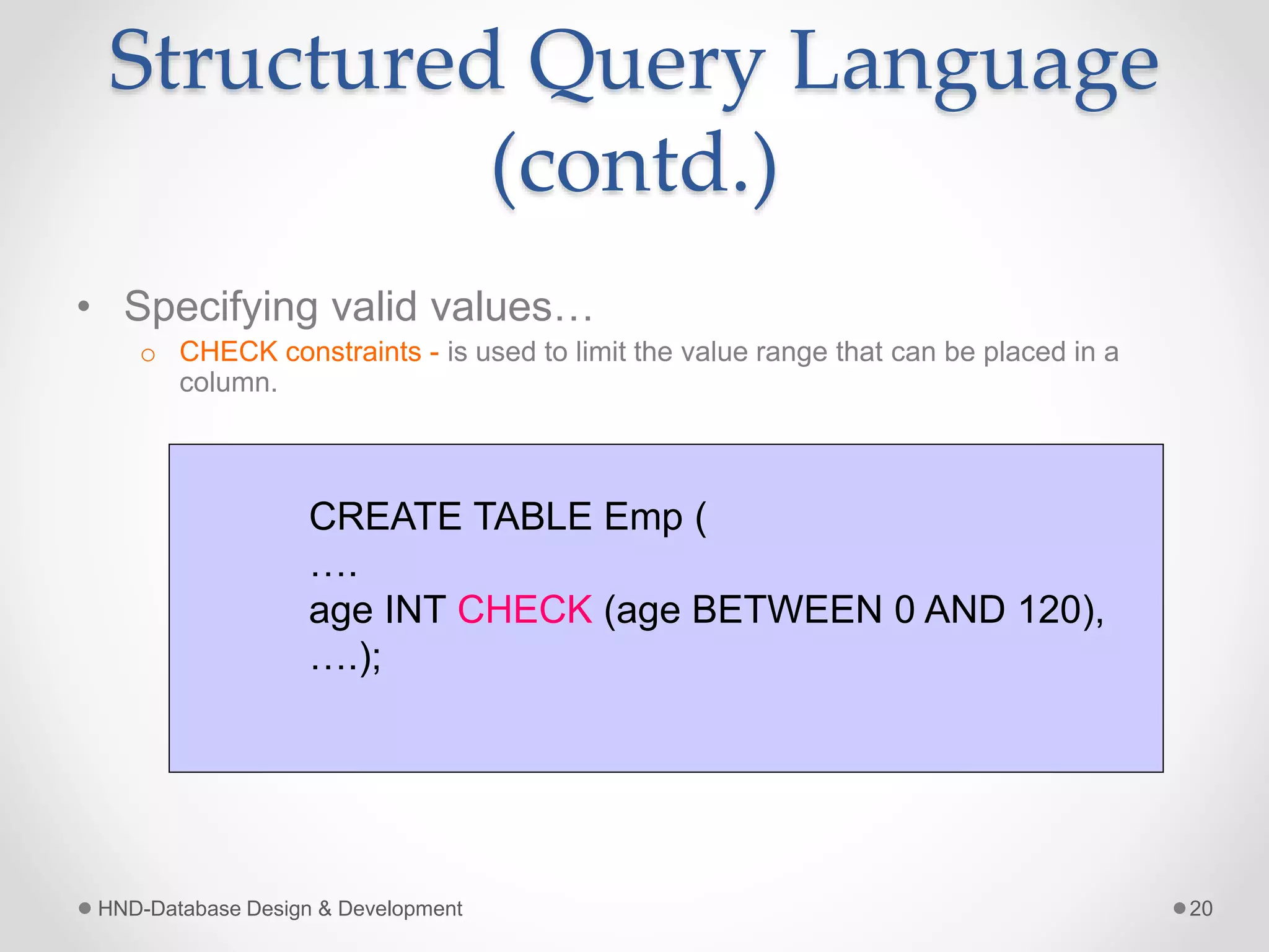 Structured Query Language
(contd.)
• Specifying valid values…
o CHECK constraints - is used to limit the value range that can be placed in a
column.
HND-Database Design & Development 20
CREATE TABLE Emp (
….
age INT CHECK (age BETWEEN 0 AND 120),
….);
 