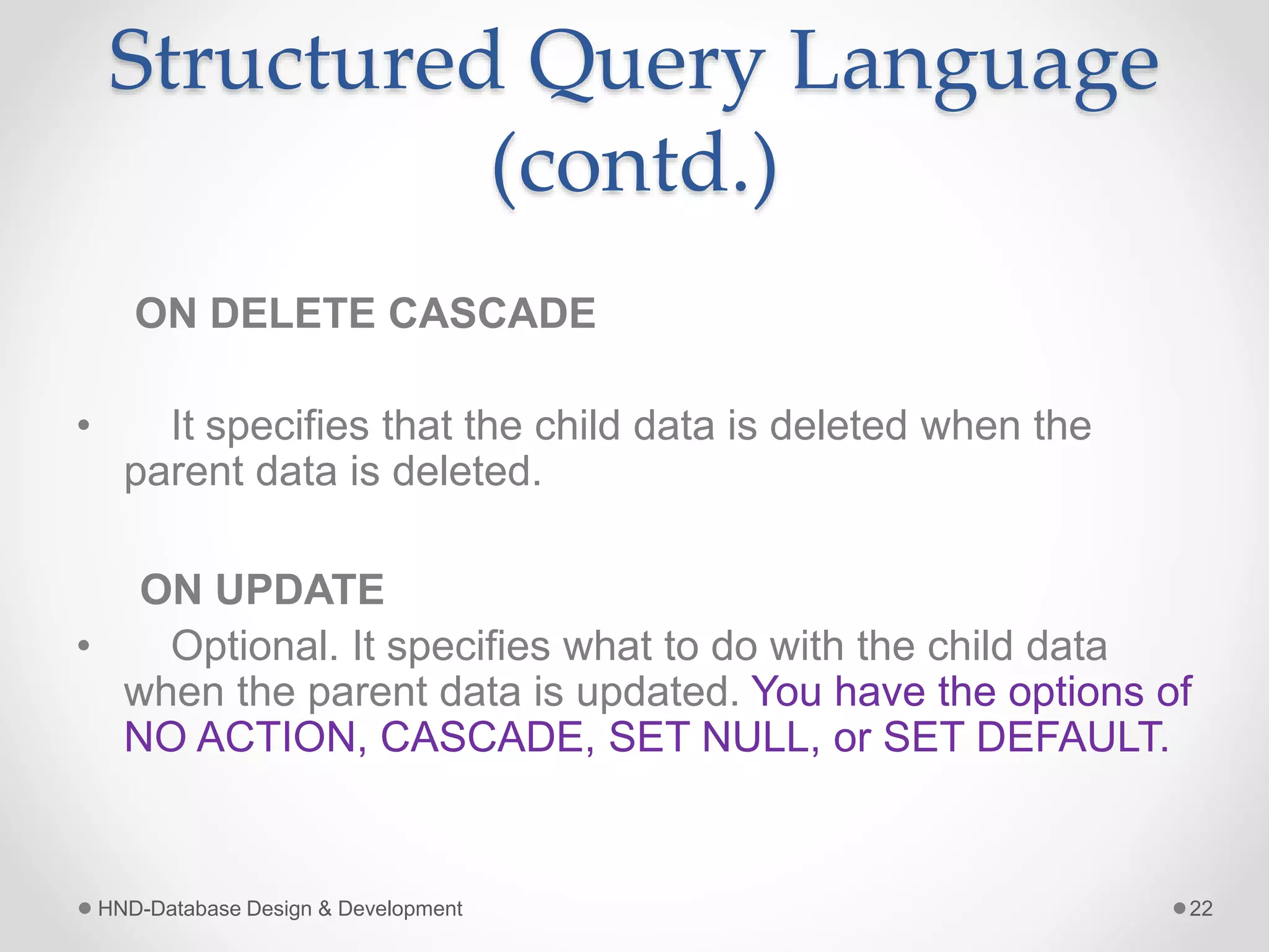 Structured Query Language
(contd.)
ON DELETE CASCADE
• It specifies that the child data is deleted when the
parent data is deleted.
ON UPDATE
• Optional. It specifies what to do with the child data
when the parent data is updated. You have the options of
NO ACTION, CASCADE, SET NULL, or SET DEFAULT.
HND-Database Design & Development 22
 
