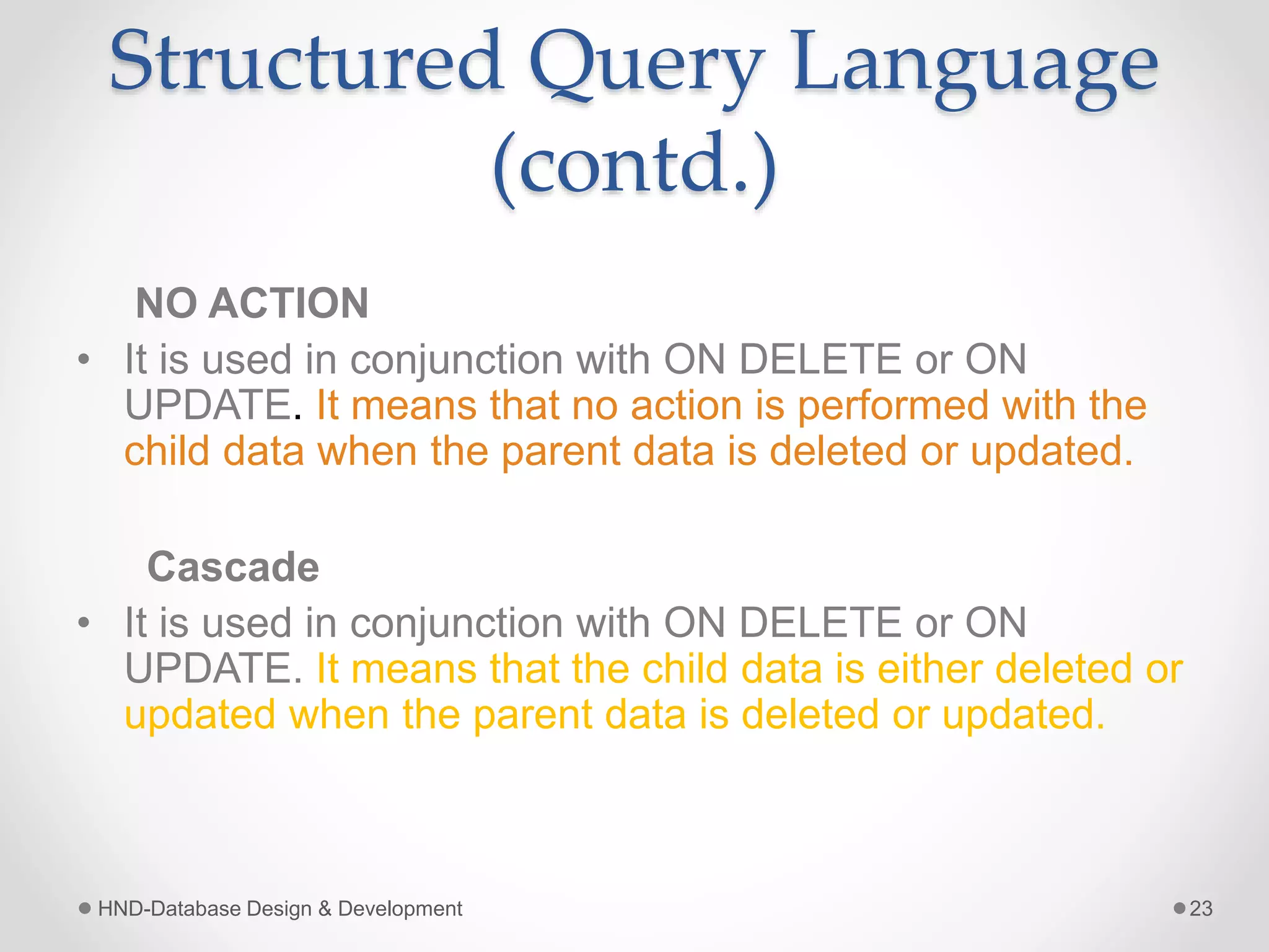 Structured Query Language
(contd.)
NO ACTION
• It is used in conjunction with ON DELETE or ON
UPDATE. It means that no action is performed with the
child data when the parent data is deleted or updated.
Cascade
• It is used in conjunction with ON DELETE or ON
UPDATE. It means that the child data is either deleted or
updated when the parent data is deleted or updated.
HND-Database Design & Development 23
 