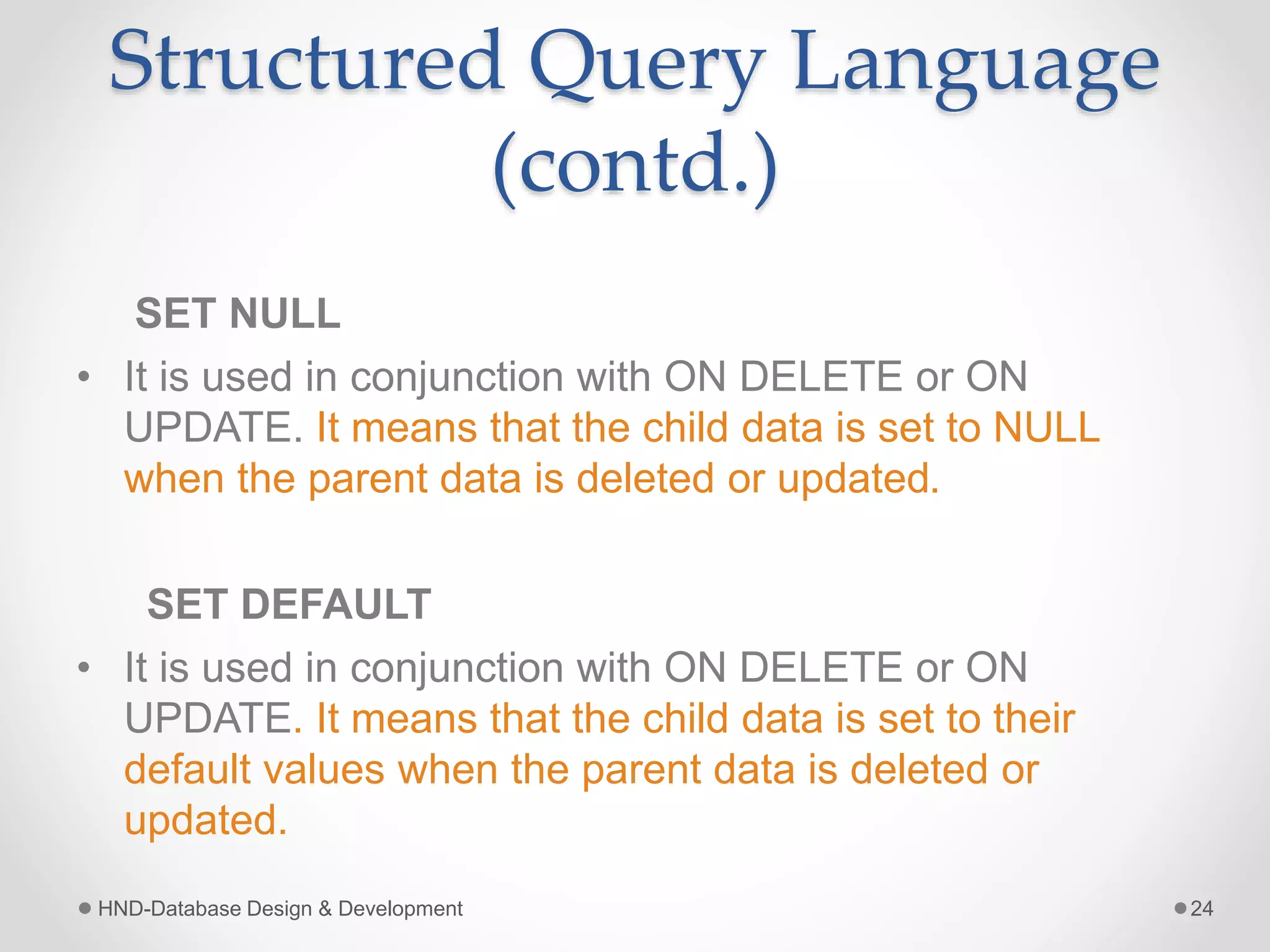 Structured Query Language
(contd.)
SET NULL
• It is used in conjunction with ON DELETE or ON
UPDATE. It means that the child data is set to NULL
when the parent data is deleted or updated.
SET DEFAULT
• It is used in conjunction with ON DELETE or ON
UPDATE. It means that the child data is set to their
default values when the parent data is deleted or
updated.
HND-Database Design & Development 24
 