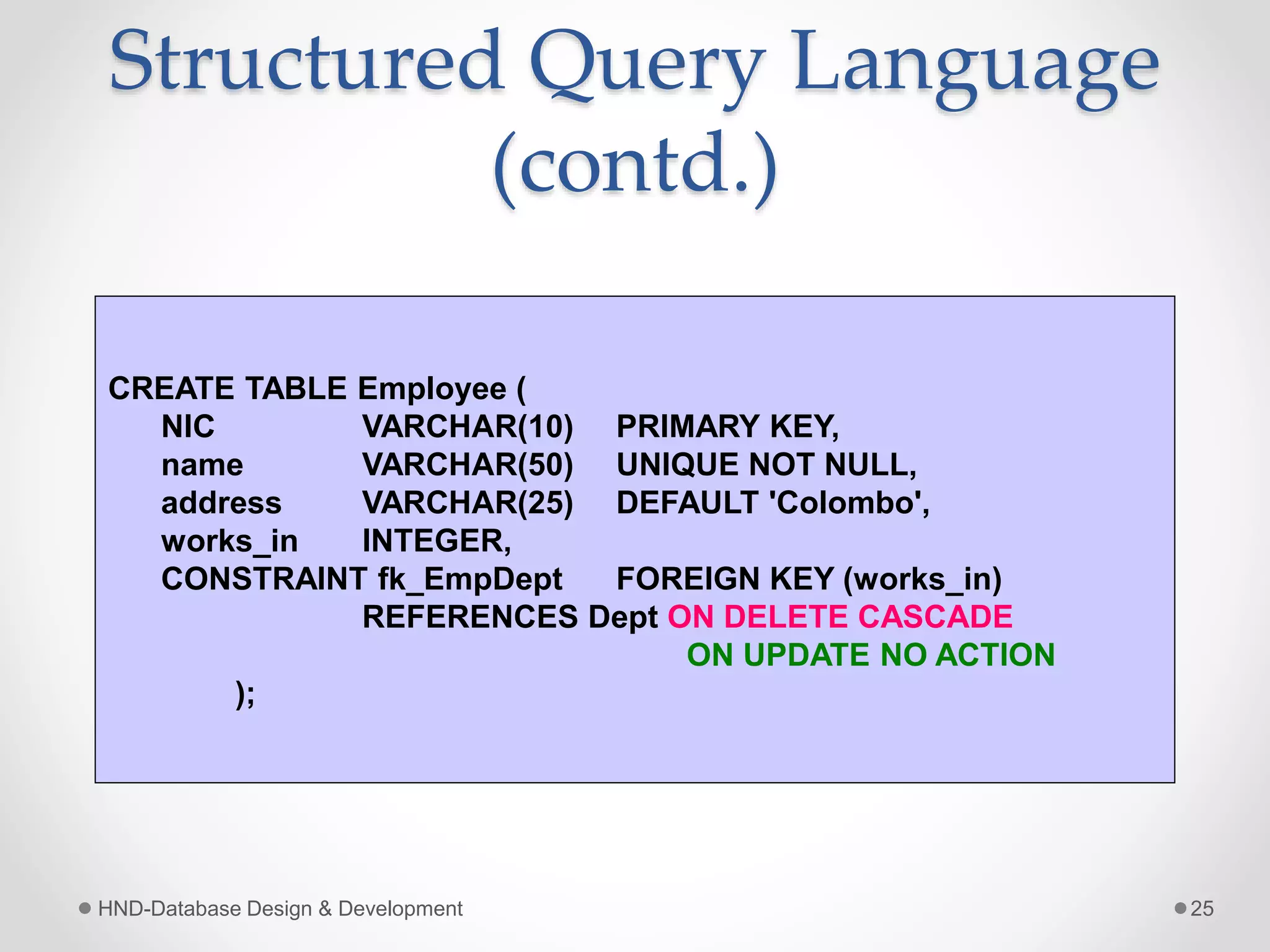 Structured Query Language
(contd.)
HND-Database Design & Development 25
CREATE TABLE Employee (
NIC VARCHAR(10) PRIMARY KEY,
name VARCHAR(50) UNIQUE NOT NULL,
address VARCHAR(25) DEFAULT 'Colombo',
works_in INTEGER,
CONSTRAINT fk_EmpDept FOREIGN KEY (works_in)
REFERENCES Dept ON DELETE CASCADE
ON UPDATE NO ACTION
);
 