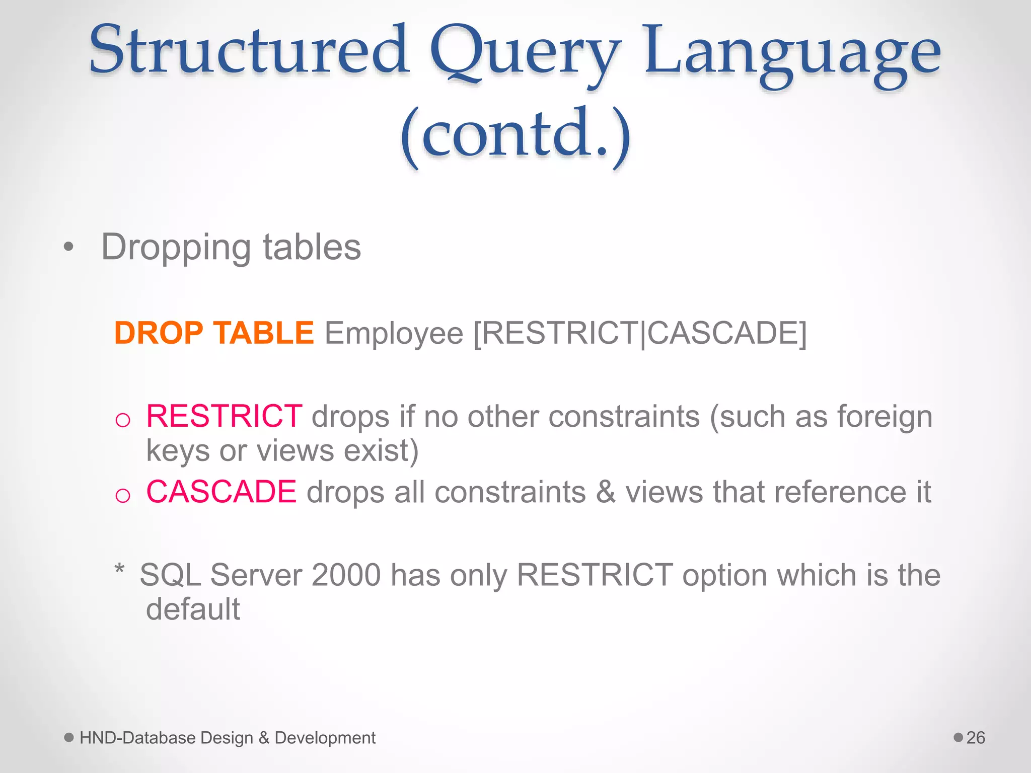 Structured Query Language
(contd.)
• Dropping tables
DROP TABLE Employee [RESTRICT|CASCADE]
o RESTRICT drops if no other constraints (such as foreign
keys or views exist)
o CASCADE drops all constraints & views that reference it
* SQL Server 2000 has only RESTRICT option which is the
default
HND-Database Design & Development 26
 