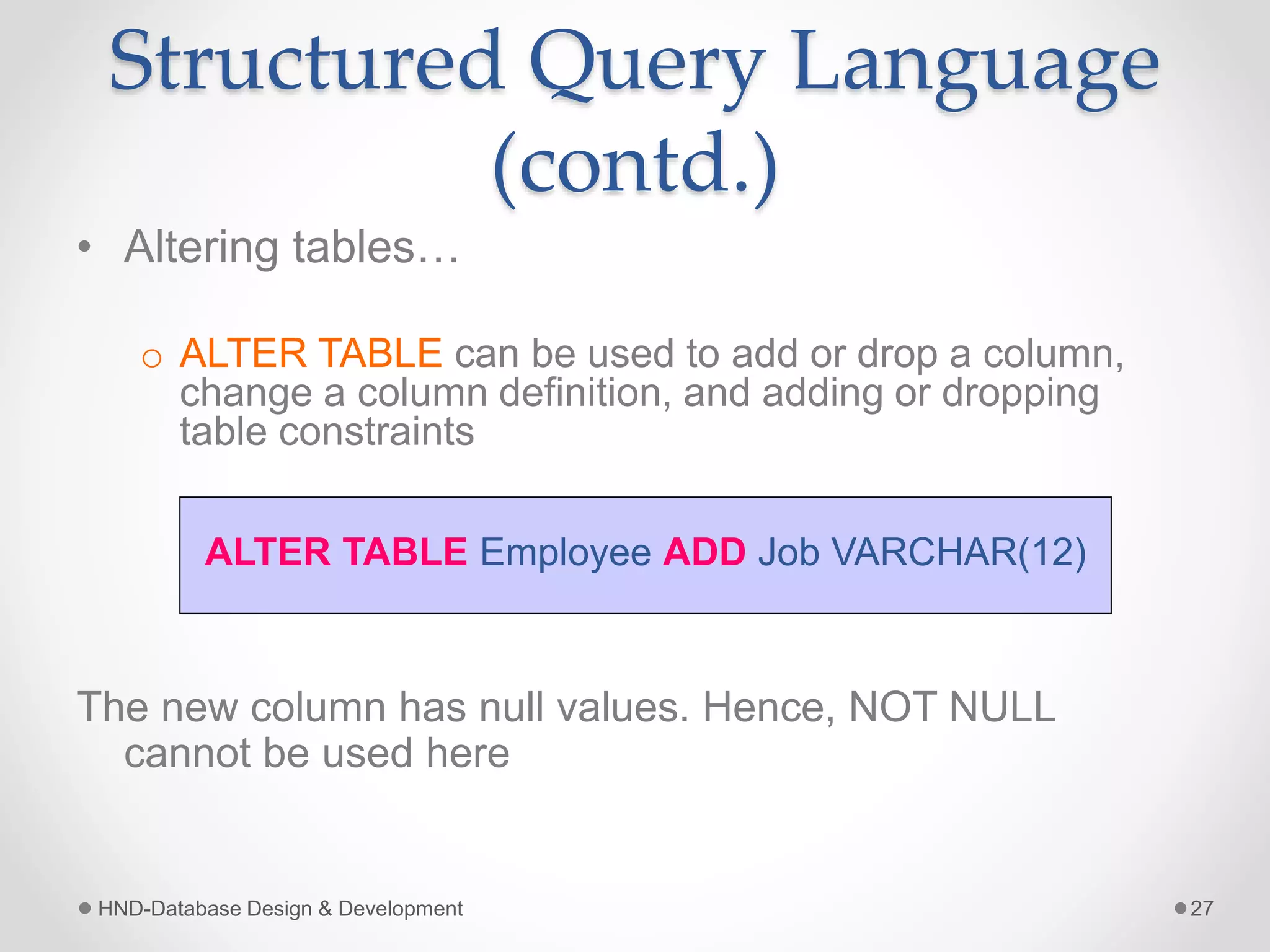 Structured Query Language
(contd.)
• Altering tables…
o ALTER TABLE can be used to add or drop a column,
change a column definition, and adding or dropping
table constraints
The new column has null values. Hence, NOT NULL
cannot be used here
HND-Database Design & Development 27
ALTER TABLE Employee ADD Job VARCHAR(12)
 