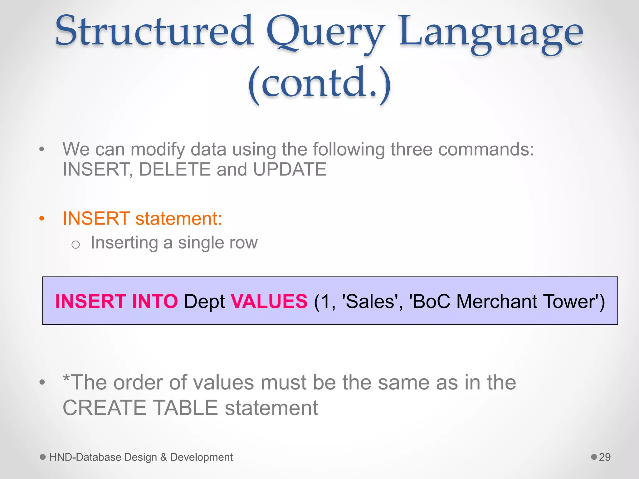 Structured Query Language
(contd.)
• We can modify data using the following three commands:
INSERT, DELETE and UPDATE
• INSERT statement:
o Inserting a single row
• *The order of values must be the same as in the
CREATE TABLE statement
HND-Database Design & Development 29
INSERT INTO Dept VALUES (1, 'Sales', 'BoC Merchant Tower')
 