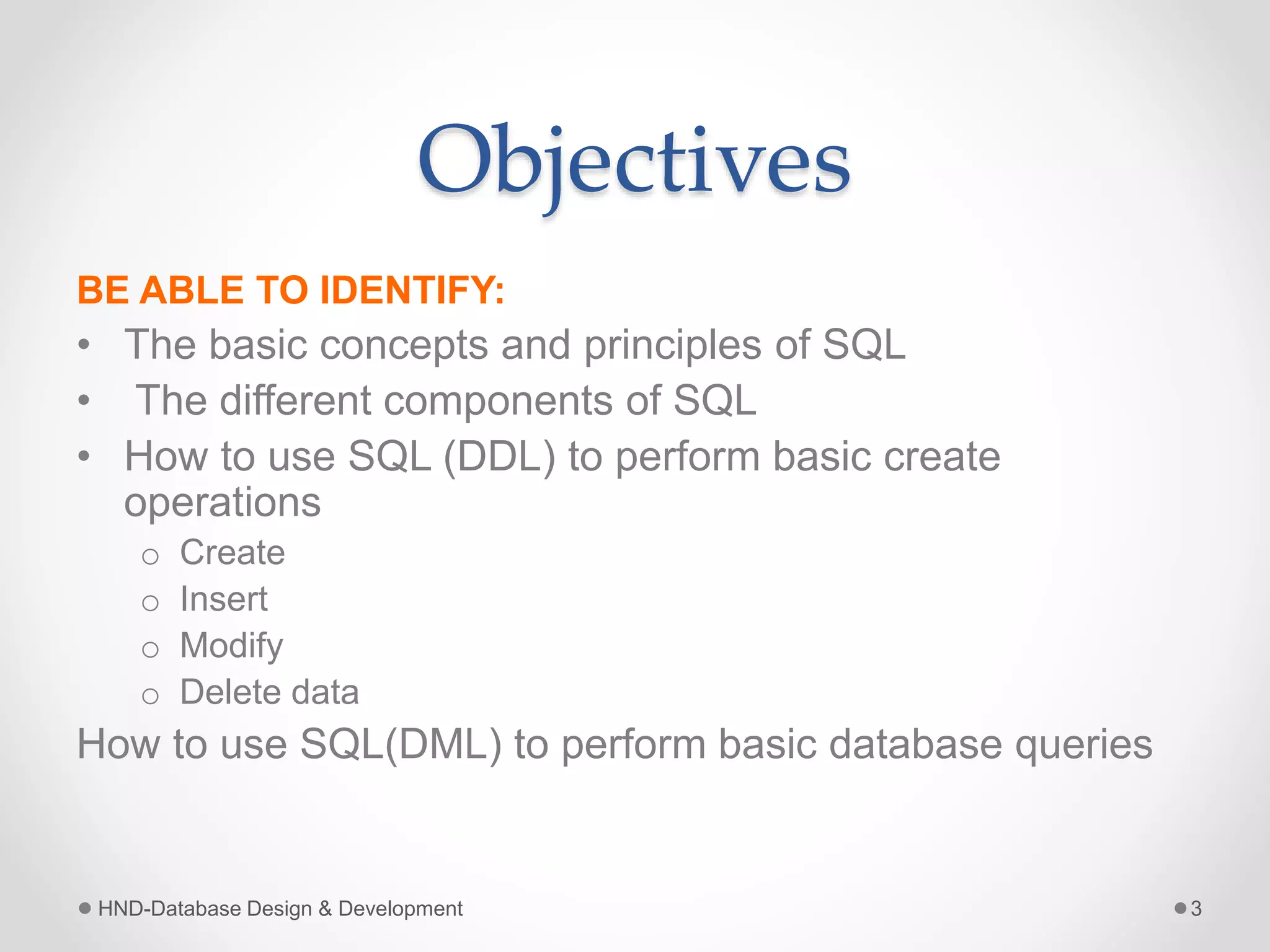 Objectives
BE ABLE TO IDENTIFY:
• The basic concepts and principles of SQL
• The different components of SQL
• How to use SQL (DDL) to perform basic create
operations
o Create
o Insert
o Modify
o Delete data
How to use SQL(DML) to perform basic database queries
HND-Database Design & Development 3
 