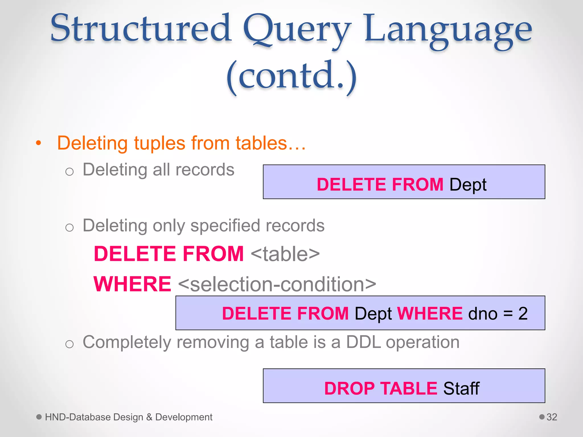 Structured Query Language
(contd.)
• Deleting tuples from tables…
o Deleting all records
o Deleting only specified records
DELETE FROM <table>
WHERE <selection-condition>
o Completely removing a table is a DDL operation
HND-Database Design & Development 32
DELETE FROM Dept
DELETE FROM Dept WHERE dno = 2
DROP TABLE Staff
 
