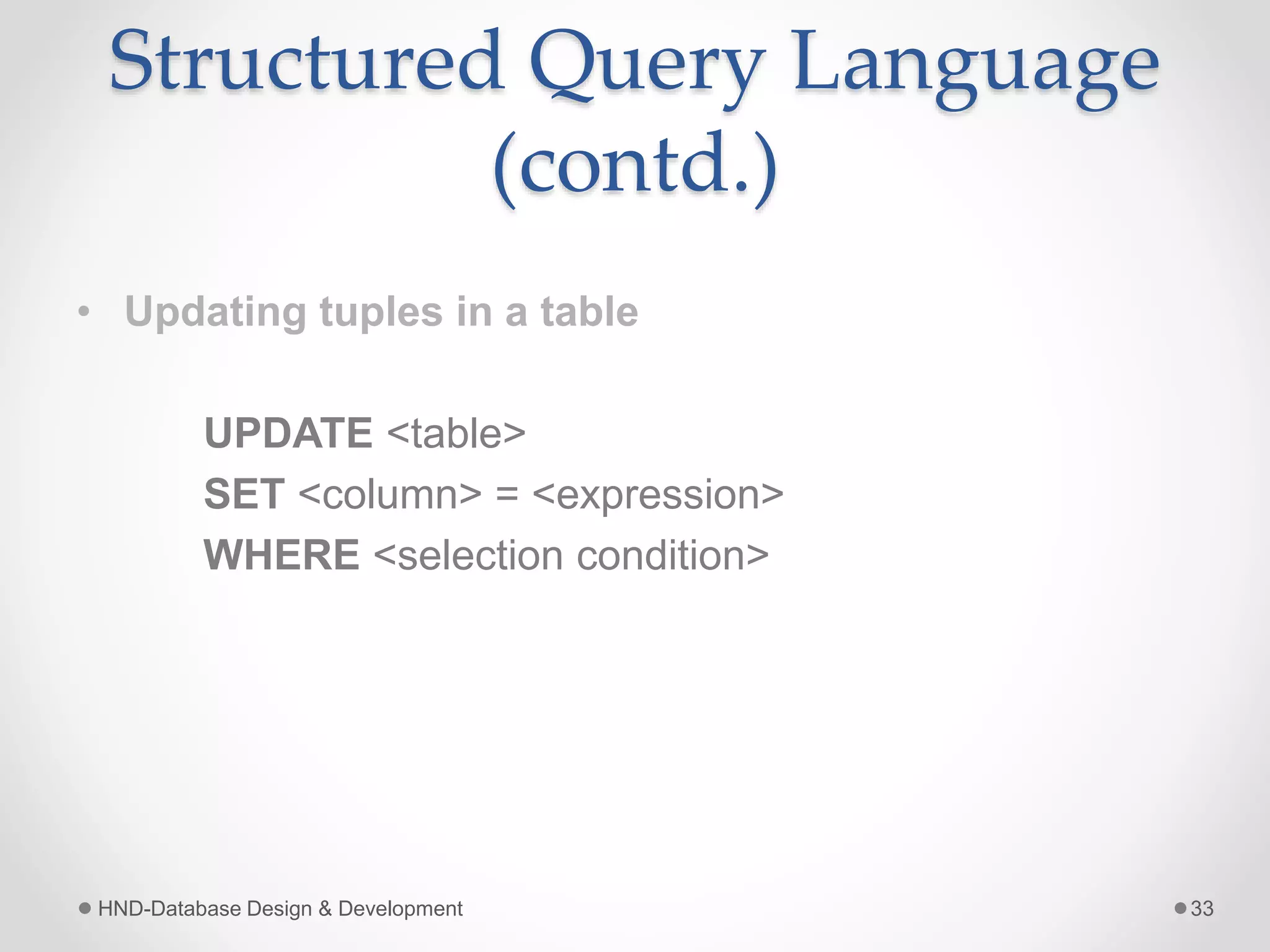 Structured Query Language
(contd.)
• Updating tuples in a table
UPDATE <table>
SET <column> = <expression>
WHERE <selection condition>
HND-Database Design & Development 33
 