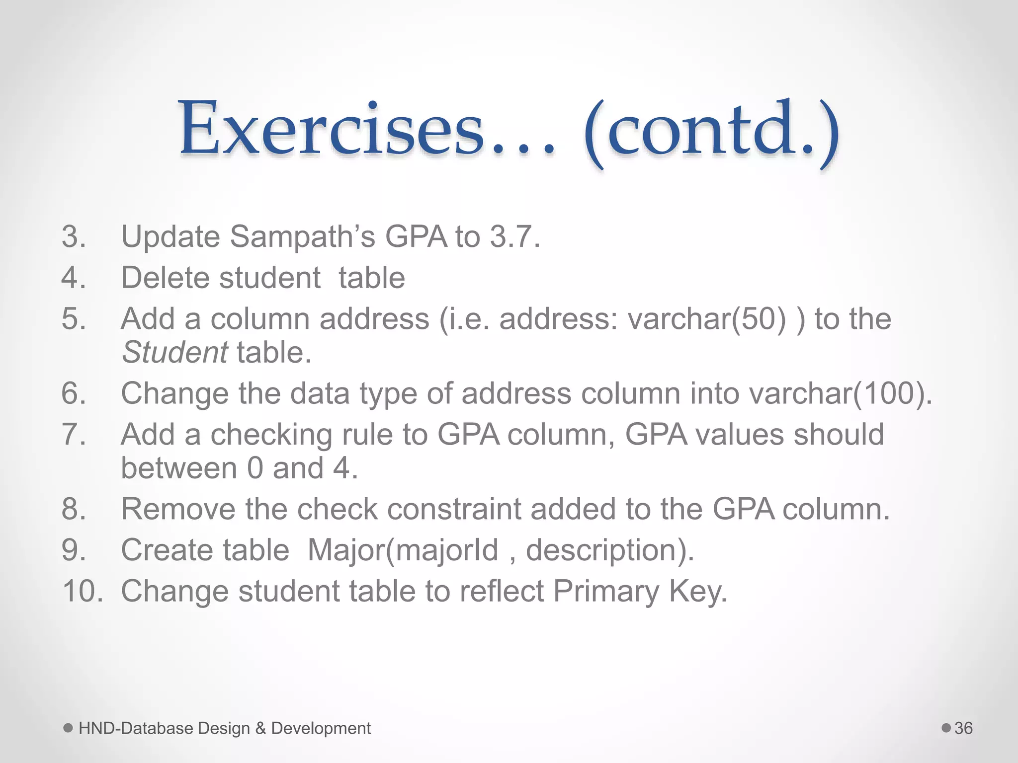 Exercises… (contd.)
3. Update Sampath’s GPA to 3.7.
4. Delete student table
5. Add a column address (i.e. address: varchar(50) ) to the
Student table.
6. Change the data type of address column into varchar(100).
7. Add a checking rule to GPA column, GPA values should
between 0 and 4.
8. Remove the check constraint added to the GPA column.
9. Create table Major(majorId , description).
10. Change student table to reflect Primary Key.
HND-Database Design & Development 36
 